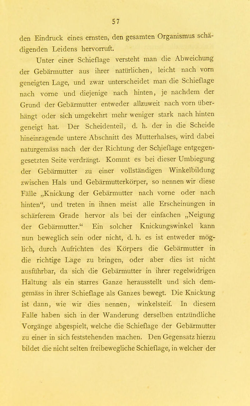 den Eindruck eines ernsten, den gesamten Organismus schä- digenden Leidens hervorruft. Unter einer Schieflage versteht man die Abweichung der Gebärmutter aus ihrer natürlichen, leicht nach vorn geneigten Lage, und zwar unterscheidet man die Schieflage nach vorne und diejenige nach hinten, je nachdem der Grund der Gebärmutter entweder allzuweit nach vorn über- hängt oder sich umgekehrt mehr weniger stark nach hinten geneigt hat. Der Scheidenteil, d. h. der in die Scheide hineinragende untere Abschnitt des Mutterhalses, wird dabei naturgemäss nach der der Richtung der Schieflage entgegen- gesetzten Seite verdrängt. Kommt es bei dieser Umbiegung der Gebärmutter zu einer vollständigen Winkelbildung zwischen Hals und Gebärmutterkörper, so nennen wir diese Fälle „Knickung der Gebärmutter nach vorne oder nach hinten, und treten in ihnen meist alle Erscheinungen in schärferem Grade hervor als bei der einfachen „Neigung der Gebärmutter. Ein solcher Knickungswinkel kann nun beweglich sein oder nicht, d. h. es ist entweder mög- lich, durch Aufrichten des Körpers die Gebärmutter in die richtige Lage zu bringen, oder aber dies ist nicht ausführbar, da sich die Gebärmutter in ihrer regelwidrigen Haltung als ein starres Ganze herausstellt und sich dem- gemäss in ihrer Schieflage als Ganzes bewegt. Die Knickung ist dann, wie wir dies nennen, winkelsteif. In diesem Falle haben sich in der Wanderung derselben entzündliche Vorgänge abgespielt, welche die Schieflage der Gebärmutter zu einer in sich feststehenden machen. Den Gegensatz hierzu bildet die nicht selten freibewegliche Schieflage, in welcher der