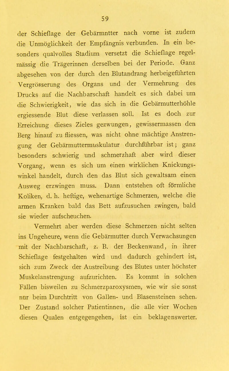 der Schieflage der Gebärmutter nach vorne ist zudem die Unmöglichkeit der Empfängnis verbunden. In ein be- sonders qualvolles Stadium versetzt die Schieflage regel- mässig die Trägerinnen derselben bei der Periode. Ganz abgesehen von der durch den Blutandrang herbeigeführten Vergrösserung des Organs und der Vermehrung des Drucks auf die Nachbarschaft handelt es sich dabei um die Schwierigkeit, wie das sich in die Gebärmutterhöhle ergiessende Blut diese verlassen soll. Ist es doch zur Erreichung dieses Zieles gezwungen, gewissermassen den Berg hinauf zu fliessen, was nicht ohne mächtige Anstren- gung der Gebärmuttermuskulatur durchführbar ist; ganz besonders schwierig und schmerzhaft aber wird dieser Vorgang, wenn es sich um einen wirklichen Knickungs- winkel handelt, durch den das Blut sich gewaltsam einen Ausweg erzwingen muss. Dann entstehen oft förmliche Koliken, d. h. heftige, wehenartige Schmerzen, welche die armen Kranken bald das Bett aufzusuchen zwingen, bald sie wieder aufscheuchen. Vermehrt aber werden diese Schmerzen nicht selten ins Ungeheure, wenn die Gebärmutter durch Verwachsungen mit der Nachbarschaft, z. B. der Beckenwand, in ihrer Schieflage festgehalten wird und dadurch gehindert ist, sich zum Zweck der Austreibung des Blutes unter höchster Muskelanstrengung aufzurichten. Es kommt in solchen Fällen bisweilen zu Schmerzparoxysmen, wie wir sie sonst nur beim Durchtritt von Gallen- und Blasensteinen sehen. Der Zustand solcher Patientinnen, die alle vier Wochen diesen Qualen entgegengehen, ist ein beklagenswerter.