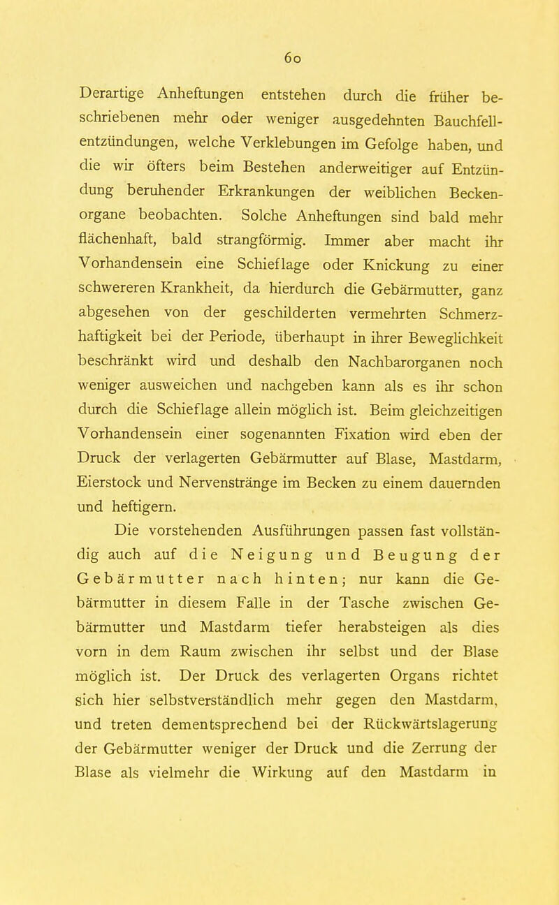 Derartige Anheftungen entstehen durch die früher be- schriebenen mehr oder weniger ausgedehnten Bauchfell- entzündungen, welche Verklebungen im Gefolge haben, und die wir öfters beim Bestehen anderweitiger auf Entzün- dung beruhender Erkrankungen der weiblichen Becken- organe beobachten. Solche Anheftungen sind bald mehr flächenhaft, bald strangförmig. Immer aber macht ihr Vorhandensein eine Schieflage oder Knickung zu einer schwereren Krankheit, da hierdurch die Gebärmutter, ganz abgesehen von der geschilderten vermehrten Schmerz- haftigkeit bei der Periode, überhaupt in ihrer Beweglichkeit beschränkt wird und deshalb den Nachbarorganen noch weniger ausweichen und nachgeben kann als es ihr schon durch die Schief lage allein möglich ist. Beim gleichzeitigen Vorhandensein einer sogenannten Fixation wird eben der Druck der verlagerten Gebärmutter auf Blase, Mastdarm, Eierstock und Nervenstränge im Becken zu einem dauernden und heftigem. Die vorstehenden Ausführungen passen fast vollstän- dig auch auf die Neigung und Beugung der Gebärmutter nach hinten; nur kann die Ge- bärmutter in diesem Falle in der Tasche zwischen Ge- bärmutter und Mastdarm tiefer herabsteigen als dies vorn in dem Raum zwischen ihr selbst und der Blase möglich ist. Der Druck des verlagerten Organs richtet sich hier selbstverständlich mehr gegen den Mastdarm, und treten dementsprechend bei der Rückwärtslagerung der Gebärmutter weniger der Druck und die Zerrung der Blase als vielmehr die Wirkung auf den Mastdarm in