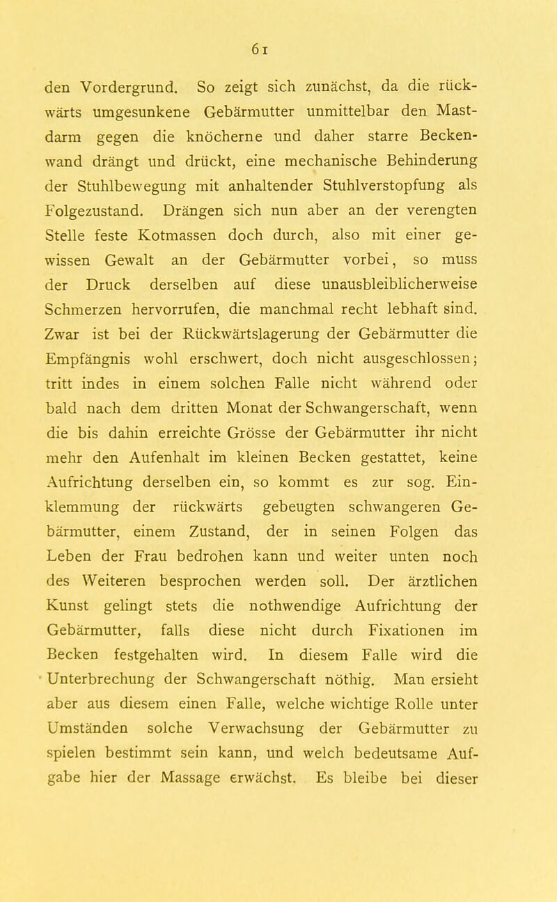 den Vordergrund. So zeigt sich zunächst, da die rück- wärts umgesunkene Gebärmutter unmittelbar den Mast- darm gegen die knöcherne und daher starre Becken- wand drängt und drückt, eine mechanische Behinderung der Stuhlbewegung mit anhaltender Stuhlverstopfung als Folgezustand. Drängen sich nun aber an der verengten Stelle feste Kotmassen doch durch, also mit einer ge- wissen Gewalt an der Gebärmutter vorbei, so muss der Druck derselben auf diese unausbleiblicherweise Schmerzen hervorrufen, die manchmal recht lebhaft sind. Zwar ist bei der Rückwärtslagerung der Gebärmutter die Empfängnis wohl erschwert, doch nicht ausgeschlossen; tritt indes in einem solchen Falle nicht während oder bald nach dem dritten Monat der Schwangerschaft, wenn die bis dahin erreichte Grösse der Gebärmutter ihr nicht mehr den Aufenhalt im kleinen Becken gestattet, keine Aufrichtung derselben ein, so kommt es zur sog. Ein- klemmung der rückwärts gebeugten schwangeren Ge- bärmutter, einem Zustand, der in seinen Folgen das Leben der Frau bedrohen kann und weiter unten noch des Weiteren besprochen werden soll. Der ärztlichen Kunst gelingt stets die nothwendige Aufrichtung der Gebärmutter, falls diese nicht durch Fixationen im Becken festgehalten wird. In diesem Falle wird die Unterbrechung der Schwangerschaft nöthig. Man ersieht aber aus diesem einen Falle, welche wichtige Rolle unter Umständen solche Verwachsung der Gebärmutter zu spielen bestimmt sein kann, und welch bedeutsame Auf- gabe hier der Massage erwächst. Es bleibe bei dieser