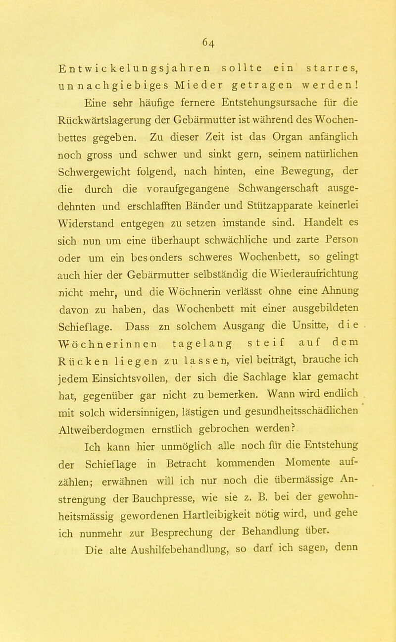 Entwicklungsjahren sollte ein starres, unnachgiebiges Mieder getragen werden! Eine sehr häufige fernere Entstehungsursache für die Rückwärtslagerung der Gebännutter ist während des Wochen- bettes gegeben. Zu dieser Zeit ist das Organ anfänglich noch gross und schwer und sinkt gern, seinem natürlichen Schwergewicht folgend, nach hinten, eine Bewegung, der die durch die voraufgegangene Schwangerschaft ausge- dehnten und erschlafften Bänder und Stützapparate keinerlei Widerstand entgegen zu setzen imstande sind. Handelt es sich nun um eine überhaupt schwächliche und zarte Person oder um ein besonders schweres Wochenbett, so gelingt auch hier der Gebärmutter selbständig die Wiederaufrichtung nicht mehr, und die Wöchnerin verlässt ohne eine Ahnung davon zu haben, das Wochenbett mit einer ausgebildeten Schieflage. Dass zn solchem Ausgang die Unsitte, d i e Wöchnerinnen tagelang steif auf dem Rücken liegen zu lassen, viel beiträgt, brauche ich jedem Einsichtsvollen, der sich die Sachlage klar gemacht hat, gegenüber gar nicht zu bemerken. Wann wird endlich mit solch widersinnigen, lästigen und gesundheitsschädlichen Altweiberdogmen ernstlich gebrochen werden? Ich kann hier unmöglich alle noch für die Entstehung der Schieflage in Betracht kommenden Momente auf- zählen; erwähnen will ich nur noch die übermässige An- strengung der Bauchpresse, wie sie z. B. bei der gewohn- heitsmässig gewordenen Hartleibigkeit nötig wird, und gehe ich nunmehr zur Besprechung der Behandlung über. Die alte Aushilfebehandlung, so darf ich sagen, denn