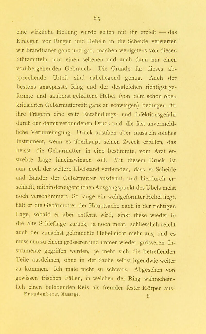 eine wirkliche Heilung wurde selten mit ihr erzielt — das Einlegen von Ringen und Hebeln in die Scheide verwerfen wir Brandtianer ganz und gar, machen wenigstens von diesen Stützmitteln nur einen seltenen und auch dann nur einen vorübergehenden Gebrauch. Die Gründe für dieses ab- sprechende Urteil sind naheliegend genug. Auch der bestens angepasste Ring und der desgleichen richtigst ge- formte und säuberst gehaltene Hebel (von dem schon oben kritisierten Gebärmutterstift ganz zu schweigen) bedingen für ihre Trägerin eine stete Entzündungs- und Infektionsgefahr durch den damit verbundenen Druck und die fast unvermeid- liche Verunreinigung. Druck ausüben aber muss ein solches Instrument, wenn es überhaupt seinen Zweck erfüllen, das heisst die Gebärmutter in eine bestimmte, vom Arzt er- strebte Lage hineinzwingen soll. Mit diesem Druck ist nun noch der weitere Übelstand verbunden, dass er Scheide und Bänder der Gebärmutter ausdehnt, und hierdurch er- schlafft, mithin den eigentlichen Ausgangspunkt des Übels meist noch verschlimmert. So lange ein wohlgeformter Hebel liegt, hält er die Gebärmutter der Hauptsache nach in der richtigen Lage, sobald er aber entfernt wird, sinkt diese wieder in die alte Schieflage zurück, ja noch mehr, schliesslich reicht auch der zunächst gebrauchte Hebel nicht mehr aus, und es muss nun zu einem grösseren und immer wieder grösseren In- strumente gegriffen werden, je mehr sich die betreffenden Teile ausdehnen, ohne in der Sache selbst irgendwie weiter zu kommen. Ich male nicht zu schwarz. Abgesehen von gewissen frischen Fällen, in welchen der Ring wahrschein- lich einen belebenden Reiz als fremder fester Körper aus- Frendenberg, Massage. r,