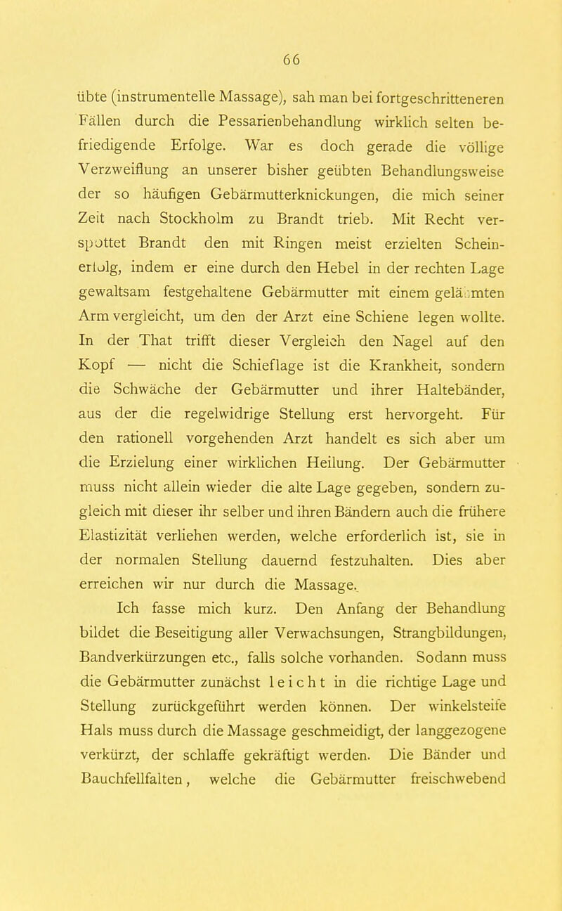 übte (instrumenteile Massage), sah man bei fortgeschritteneren Fällen durch die Pessarienbehandlung wirklich selten be- friedigende Erfolge. War es doch gerade die völlige Verzweiflung an unserer bisher geübten Behandlungsweise der so häufigen Gebärmutterknickungen, die mich seiner Zeit nach Stockholm zu Brandt trieb. Mit Recht ver- spottet Brandt den mit Ringen meist erzielten Schein- erlolg, indem er eine durch den Hebel in der rechten Lage gewaltsam festgehaltene Gebärmutter mit einem gelähmten Arm vergleicht, um den der Arzt eine Schiene legen wollte. In der That trifft dieser Vergleich den Nagel auf den Kopf — nicht die Schieflage ist die Krankheit, sondern die Schwäche der Gebärmutter und ihrer Haltebänder, aus der die regelwidrige Stellung erst hervorgeht. Für den rationell vorgehenden Arzt handelt es sich aber um die Erzielung einer wirklichen Heilung. Der Gebärmutter muss nicht allein wieder die alte Lage gegeben, sondern zu- gleich mit dieser ihr selber und ihren Bändern auch die frühere Elastizität verliehen werden, welche erforderlich ist, sie in der normalen Stellung dauernd festzuhalten. Dies aber erreichen wir nur durch die Massage. Ich fasse mich kurz. Den Anfang der Behandlung bildet die Beseitigung aller Verwachsungen, Strangbildungen, Bandverkürzungen etc., falls solche vorhanden. Sodann muss die Gebärmutter zunächst leicht in die richtige Lage und Stellung zurückgeführt werden können. Der winkelsteife Hals muss durch die Massage geschmeidigt, der langgezogene verkürzt, der schlaffe gekräftigt werden. Die Bänder und Bauchfellfalten, welche die Gebärmutter freischwebend