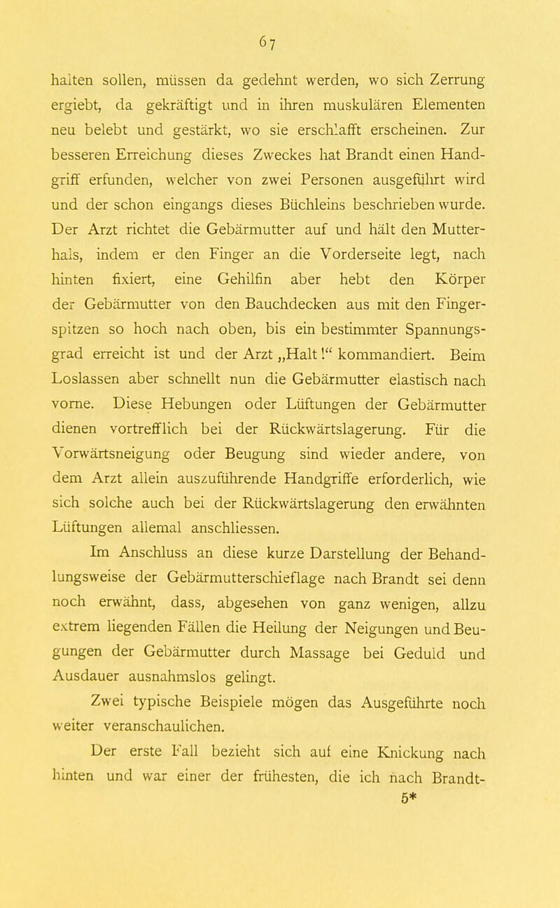 halten sollen, müssen da gedehnt werden, wo sich Zerrung ergiebt, da gekräftigt und in ihren muskulären Elementen neu belebt und gestärkt, wo sie erschlafft erscheinen. Zur besseren Erreichung dieses Zweckes hat Brandt einen Hand- griff erfunden, welcher von zwei Personen ausgefülirt wird und der schon eingangs dieses Büchleins beschrieben wurde. Der Arzt richtet die Gebärmutter auf und hält den Mutter- hals, indem er den Finger an die Vorderseite legt, nach hinten fixiert, eine Gehilfin aber hebt den Körper der Gebärmutter von den Bauchdecken aus mit den Finger- spitzen so hoch nach oben, bis ein bestimmter Spannungs- grad erreicht ist und der Arzt „Halt 1 kommandiert. Beim Loslassen aber schnellt nun die Gebärmutter elastisch nach vorne. Diese Hebungen oder Lüftungen der Gebärmutter dienen vortrefflich bei der Rückwärtslagerung. Für die Vorwärtsneigung oder Beugung sind wieder andere, von dem Arzt allein auszuführende Handgriffe erforderlich, wie sich solche auch bei der Rückwärtslagerung den erwähnten Lüftungen allemal anschliessen. Im Anschluss an diese kurze Darstellung der Behand- lungsweise der Gebärmutterschieflage nach Brandt sei denn noch erwähnt, dass, abgesehen von ganz wenigen, allzu extrem liegenden Fällen die Heilung der Neigungen und Beu- gungen der Gebärmutter durch Massage bei Geduld und Ausdauer ausnahmslos gelingt. Zwei typische Beispiele mögen das Ausgeführte noch weiter veranschaulichen. Der erste Fall bezieht sich auf eine Knickung nach hinten und war einer der frühesten, die ich nach Brandt- 5*