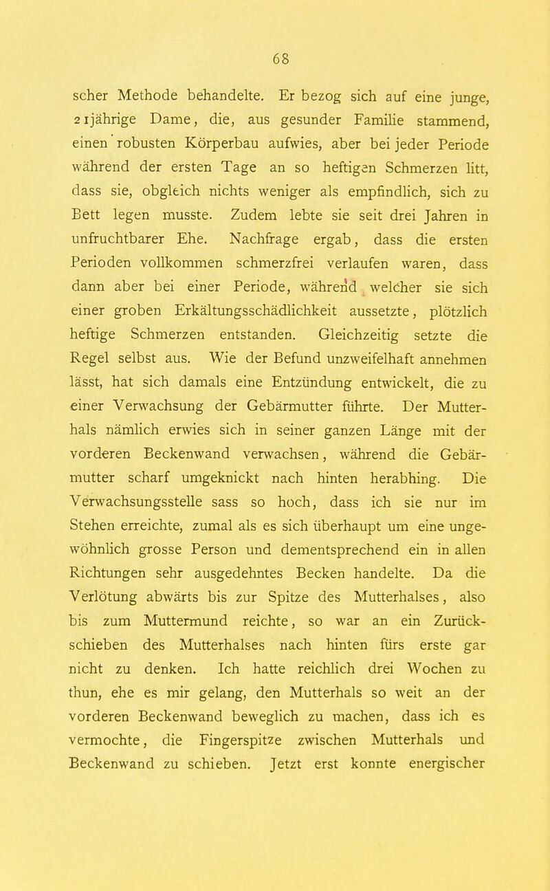 scher Methode behandelte. Er bezog sich auf eine junge, 21jährige Dame, die, aus gesunder Familie stammend, einen robusten Körperbau aufwies, aber bei jeder Periode während der ersten Tage an so heftigen Schmerzen litt, dass sie, obgleich nichts weniger als empfindlich, sich zu Bett legen musste. Zudem lebte sie seit drei Jahren in unfruchtbarer Ehe. Nachfrage ergab, dass die ersten Perioden vollkommen schmerzfrei verlaufen waren, dass dann aber bei einer Periode, während welcher sie sich einer groben Erkältungsschädlichkeit aussetzte, plötzlich heftige Schmerzen entstanden. Gleichzeitig setzte die Regel selbst aus. Wie der Befund unzweifelhaft annehmen lässt, hat sich damals eine Entzündung entwickelt, die zu einer Verwachsung der Gebärmutter führte. Der Mutter- hals nämlich erwies sich in seiner ganzen Länge mit der vorderen Beckenwand verwachsen, während die Gebär- mutter scharf umgeknickt nach hinten herabhing. Die Verwachsungsstelle sass so hoch, dass ich sie nur im Stehen erreichte, zumal als es sich überhaupt um eine unge- wöhnlich grosse Person und dementsprechend ein in allen Richtungen sehr ausgedehntes Becken handelte. Da die Verlötung abwärts bis zur Spitze des Mutterhalses, also bis zum Muttermund reichte, so war an ein Zurück- schieben des Mutterhalses nach hinten fürs erste gar nicht zu denken. Ich hatte reichlich drei Wochen zu thun, ehe es mir gelang, den Mutterhals so weit an der vorderen Beckenwand beweglich zu machen, dass ich es vermochte, die Fingerspitze zwischen Mutterhals und Beckenwand zu schieben. Jetzt erst konnte energischer