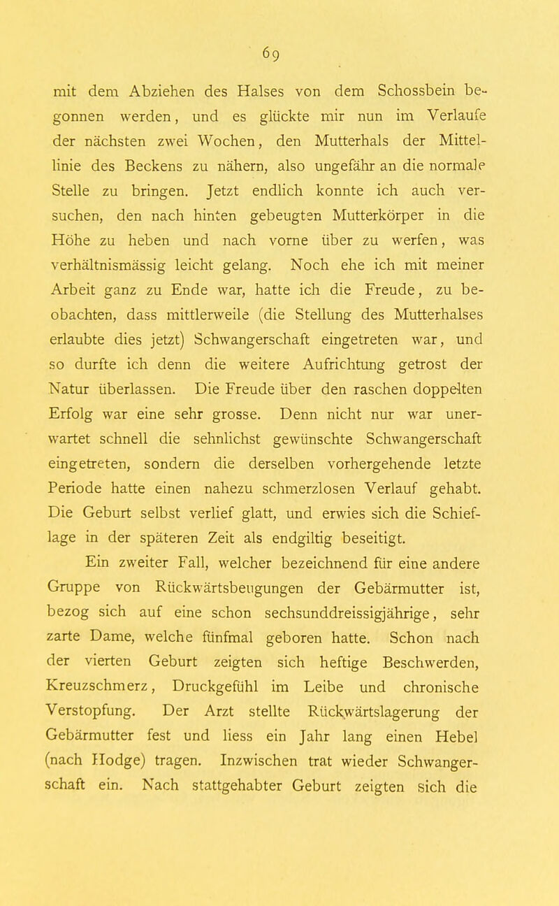 mit dem Abziehen des Halses von dem Schossbein be- gonnen werden, und es glückte mir nun im Verlaufe der nächsten zwei Wochen, den Mutterhals der Mittel- linie des Beckens zu nähern, also ungefähr an die normale Stelle zu bringen. Jetzt endlich konnte ich auch ver- suchen, den nach hinten gebeugten Mutterkörper in die Höhe zu heben und nach vorne über zu werfen, was verhältnismässig leicht gelang. Noch ehe ich mit meiner Arbeit ganz zu Ende war, hatte ich die Freude, zu be- obachten, dass mittlerweile (die Stellung des Mutterhalses erlaubte dies jetzt) Schwangerschaft eingetreten war, und so durfte ich denn die weitere Aufrichtung getrost der Natur überlassen. Die Freude über den raschen doppelten Erfolg war eine sehr grosse. Denn nicht nur war uner- wartet schnell die sehnlichst gewünschte Schwangerschaft eingetreten, sondern die derselben vorhergehende letzte Periode hatte einen nahezu schmerzlosen Verlauf gehabt. Die Geburt selbst verlief glatt, und erwies sich die Schief- lage in der späteren Zeit als endgiltig beseitigt. Ein zweiter Fall, welcher bezeichnend für eine andere Gruppe von Rückwärtsbeugungen der Gebärmutter ist, bezog sich auf eine schon sechsunddreissigjährige, sehr zarte Dame, welche fünfmal geboren hatte. Schon nach der vierten Geburt zeigten sich heftige Beschwerden, Kreuzschmerz, Druckgefühl im Leibe und chronische Verstopfung. Der Arzt stellte Rückwärtslagerung der Gebärmutter fest und Hess ein Jahr lang einen Hebel (nach Hodge) tragen. Inzwischen trat wieder Schwanger- schaft ein. Nach stattgehabter Geburt zeigten sich die