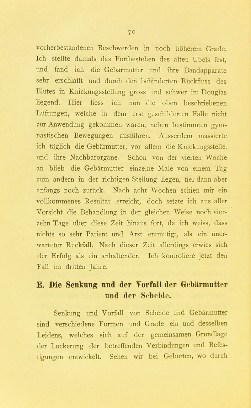 vorherbestandenen Beschwerden in noch höherem Grade. Ich stellte damals das Fortbestehen des alten Übels fest, und fand ich die Gebärmutter und ihre Bandapparate sehr erschlafft und durch den behinderten Rückfiuss des Blutes in Knickungsstellung gross und schwer im Douglas liegend. Hier Hess ich nun die oben beschriebenen Lüftungen, welche in dem erst geschilderten Falle nicht zur Anwendung gekommen waren, neben bestimmten gym- nastischen Bewegungen ausführen. Ausserdem massierte ich täglich die Gebärmutter, vor allem die Knickungsstelle, und ihre Nachbarorgane. Schon von der vierten Woche an blieb die Gebärmutter einzelne Male von einem Tag zum andern in der richtigen Stellung liegen, fiel dann aber anfangs noch zurück. Nach acht Wochen schien mir ein vollkommenes Resultat erreicht, doch setzte ich aus aller Vorsicht die Behandlung in der gleichen Weise noch vier- zehn Tage über diese Zeit hinaus fort, da ich weiss, dass nichts so sehr Patient und Arzt entmutigt, als ein uner- warteter Rückfall. Nach dieser Zeit allerdings erwies sich der Erfolg als ein anhaltender. Ich kontroliere jetzt den Fall im dritten Jahre. E. Die Senkung nnd der Vorfall der Gebärmutter und der Scheide. Senkung und Vorfall von Scheide und Gebärmutter sind verschiedene Formen und Grade ein und desselben Leidens, welches sich auf der gemeinsamen Grundlage der Lockerung der betreffenden Verbindungen und Befes- tigungen entwickelt. Sehen wir bei Geburten, wo durch