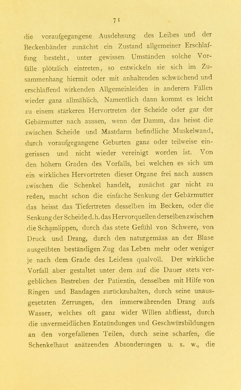 die voraufgegangene Ausdehnung des Leibes und der Beckenbänder zunächst ein Zustand allgemeiner Erschlaf- fung besteht, unter gewissen Umständen solche Vor- fälle plötzlich eintreten, so entwickeln sie sich im Zu- sammenhang hiermit oder mit anhaltenden schwächend und erschlaffend wirkenden Allgemeinleiden in anderem Fällen wieder ganz allmählich. Namentlich dann kommt es leicht zu einem stärkeren Hervortreten der Scheide oder gar der Gebärmutter nach aussen, wenn der Damm, das heisst die zwischen Scheide und Mastdarm befindliche Muskelwand, durch voraufgegangene Geburten ganz oder teilweise ein- gerissen und nicht wieder vereinigt worden ist. Von den höhern Graden des Vorfalls, bei welchen es sich um ein wirkliches Hervortreten dieser Organe frei nach aussen zwischen die Schenkel handelt, zunächst gar nicht zu reden, macht schon die einfache Senkung der Gebärmutter das heisst das Tiefertreten desselben im Becken, oder die Senkung der Scheide d. h. das Hervorquellen derselben zwischen die Schamlippen, durch das stete Gefühl von Schwere, von Druck und Drang, durch den naturgemäss an der Blase ausgeübten beständigen Zug das Leben mehr oder weniger je nach dem Grade des Leidens qualvoll. Der wirkliche Vorfall aber gestaltet unter dem auf die Dauer stets ver- geblichen Bestreben der Patientin, denselben mit Hilfe von Ringen und Bandagen zurückzuhalten, durch seine unaus- gesetzten Zerrungen, den immerwährenden Drang aufs Wasser, welches oft ganz wider Willen abfliesst, durch die unvermeidlichen Entzündungen und Geschwürsbildungen an den vorgefallenen Teilen, durch seine scharfen, die Schenkelhaut anätzenden Absonderungen u. s. w., die