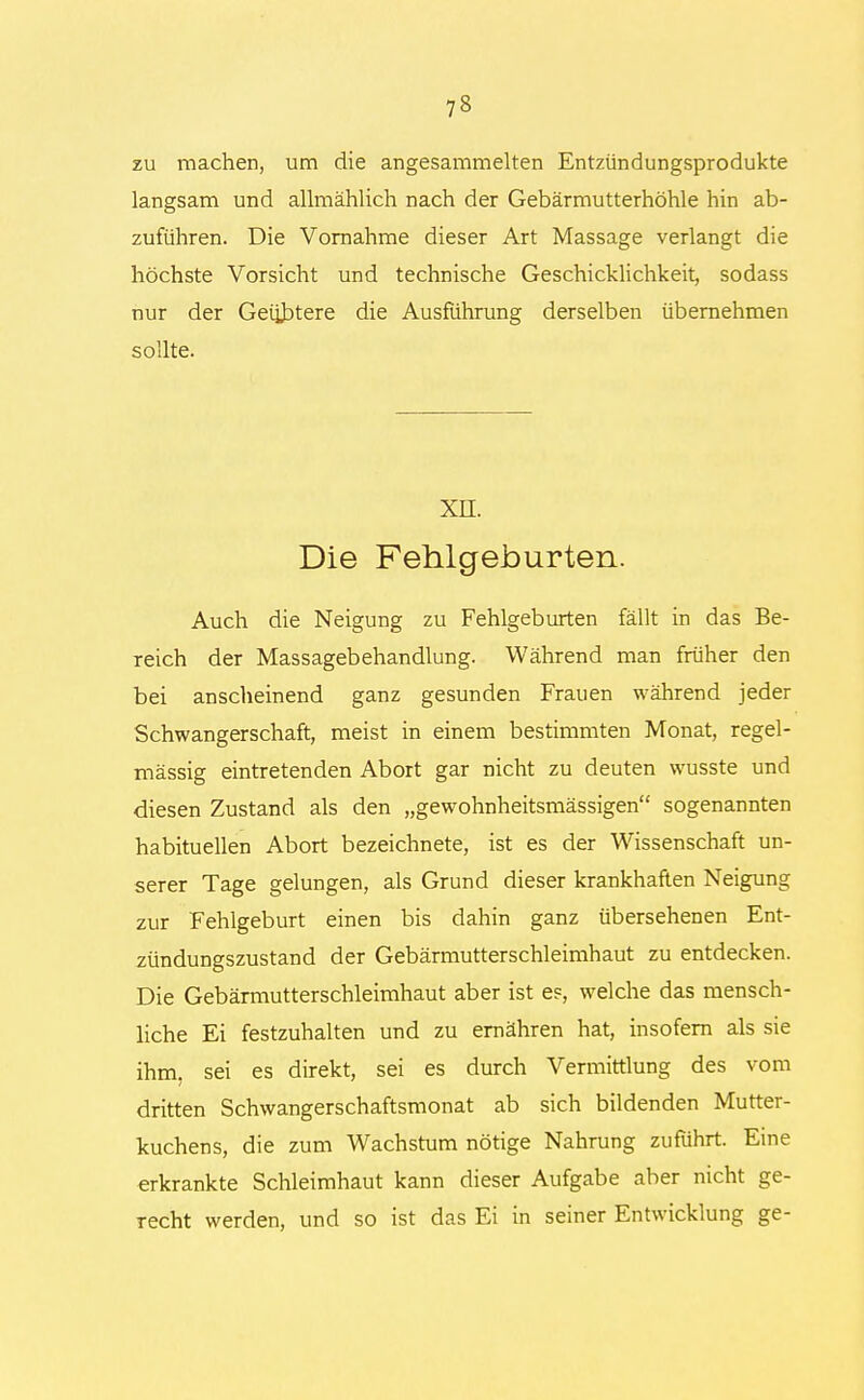 zu machen, um die angesammelten Entzündungsprodukte langsam und allmählich nach der Gebärmutterhöhle hin ab- zuführen. Die Vornahme dieser Art Massage verlangt die höchste Vorsicht und technische Geschicklichkeit, sodass nur der Geübtere die Ausführung derselben übernehmen sollte. xn. Die Fehlgeburten. Auch die Neigung zu Fehlgeburten fällt in das Be- reich der Massagebehandlung. Während man früher den bei anscheinend ganz gesunden Frauen während jeder Schwangerschaft, meist in einem bestimmten Monat, regel- mässig eintretenden Abort gar nicht zu deuten wusste und diesen Zustand als den „gewohnheitsmässigen sogenannten habituellen Abort bezeichnete, ist es der Wissenschaft un- serer Tage gelungen, als Grund dieser krankhaften Neigung zur Fehlgeburt einen bis dahin ganz übersehenen Ent- zündungszustand der Gebärmutterschleimhaut zu entdecken. Die Gebärmutterschleimhaut aber ist es, welche das mensch- liche Ei festzuhalten und zu ernähren hat, insofern als sie ihm, sei es direkt, sei es durch Vermittlung des vom dritten Schwangerschaftsmonat ab sich bildenden Mutter- kuchens, die zum Wachstum nötige Nahrung zuführt. Eine erkrankte Schleimhaut kann dieser Aufgabe aber nicht ge- recht werden, und so ist das Ei in seiner Entwicklung ge-