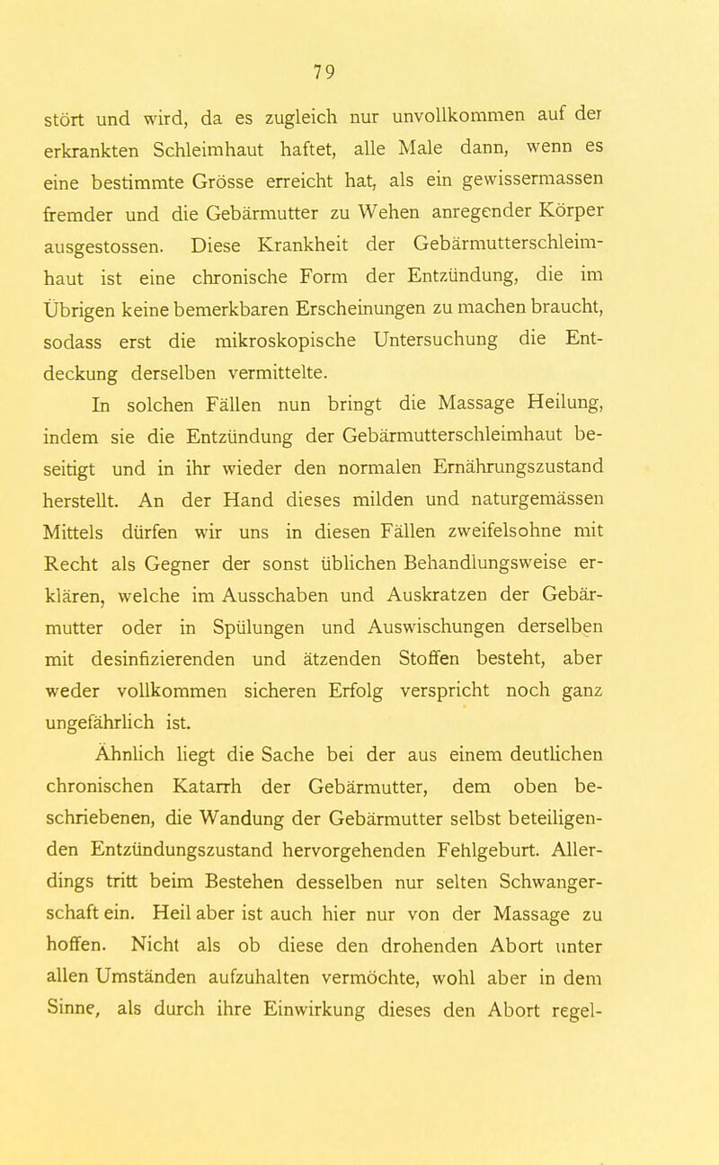 stört und wird, da es zugleich nur unvollkommen auf der erkrankten Schleimhaut haftet, alle Male dann, wenn es eine bestimmte Grösse erreicht hat, als ein gewissermassen fremder und die Gebärmutter zu Wehen anregender Körper ausgestossen. Diese Krankheit der Gebärmutterschleim- haut ist eine chronische Form der Entzündung, die im Übrigen keine bemerkbaren Erscheinungen zu machen braucht, sodass erst die mikroskopische Untersuchung die Ent- deckung derselben vermittelte. In solchen Fällen nun bringt die Massage Heilung, indem sie die Entzündung der Gebärmutterschleimhaut be- seitigt und in ihr wieder den normalen Ernährungszustand herstellt. An der Hand dieses milden und naturgemässen Mittels dürfen wir uns in diesen Fällen zweifelsohne mit Recht als Gegner der sonst üblichen Behandlungsweise er- klären, welche im Ausschaben und Auskratzen der Gebär- mutter oder in Spülungen und Auswischungen derselben mit desinfizierenden und ätzenden Stoffen besteht, aber weder vollkommen sicheren Erfolg verspricht noch ganz ungefährlich ist. Ähnlich liegt die Sache bei der aus einem deutlichen chronischen Katarrh der Gebärmutter, dem oben be- schriebenen, die Wandung der Gebärmutter selbst beteiligen- den Entzündungszustand hervorgehenden Fehlgeburt. Aller- dings tritt beim Bestehen desselben nur selten Schwanger- schaft ein. Heil aber ist auch hier nur von der Massage zu hoffen. Nicht als ob diese den drohenden Abort unter allen Umständen aufzuhalten vermöchte, wohl aber in dem Sinne, als durch ihre Einwirkung dieses den Abort regel-