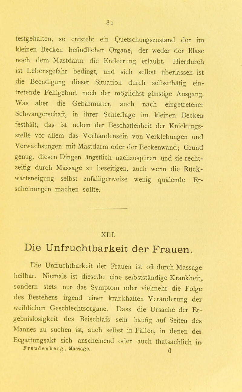 8r festgehalten, so entsteht ein Quetschungszustand der im kleinen Becken befindlichen Organe, der weder der Blase noch dem Mastdarm die Entleerung erlaubt. Hierdurch ist Lebensgefahr bedingt, und sich selbst überlassen ist die Beendigung dieser Situation durch selbstthätig ein- tretende Fehlgeburt noch der möglichst günstige Ausgang. Was aber die Gebärmutter, auch nach eingetretener Schwangerschaft, in ihrer Schieflage im kleinen Becken festhält, das ist neben der Beschaffenheit der Knickungs- stelle vor allem das Vorhandensein von Verklebungen und Verwachsungen mit Mastdarm oder der Beckenwand; Grund genug, diesen Dingen ängstlich nachzuspüren und sie recht- zeitig durch Massage zu beseitigen, auch wenn die Rück- wärtsneigung selbst zufälligerweise wenig quälende Er- scheinungen machen sollte. XIJI. Die Unfruchtbarkeit der Frauen. Die Unfruchtbarkeit der Frauen ist oft durch Massage heilbar. Niemals ist diese.be eine seibstständige Krankheit, sondern stets nur das Symptom oder vielmehr die Folge des Bestehens irgend einer krankhaften Veränderung der weiblichen Geschlechtsorgane. Dass die Ursache der Er- gebnislosigkeit des Beischlafs sehr häufig auf Seiten des Mannes zu suchen ist, auch selbst in Fällen, in denen der Begattungsakt sich anscheinend oder auch thatsächlich in Freudenberg, Massage. n