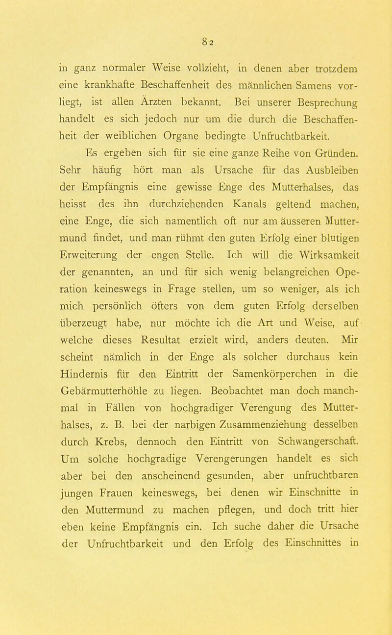 in ganz normaler Weise vollzieht, in denen aber trotzdem eine krankhafte Beschaffenheit des männlichen Samens vor- liegt, ist allen Ärzten bekannt. Bei unserer Besprechung handelt es sich jedoch nur um die durch die Beschaffen- heit der weiblichen Organe bedingte Unfruchtbarkeit. Es ergeben sich für sie eine ganze Reihe von Gründen. Sehr häufig hört man als Ursache für das Ausbleiben der Empfängnis eine gewisse Enge des Mutterhalses, das heisst des ihn durchziehenden Kanals geltend machen, eine Enge, die sich namentlich oft nur am äusseren Mutter- mund findet, und man rühmt den guten Erfolg einer blutigen Erweiterung der engen Stelle. Ich will die Wirksamkeit der genannten, an und für sich wenig belangreichen Ope- ration keineswegs in Frage stellen, um so weniger, als ich mich persönlich öfters von dem guten Erfolg derselben überzeugt habe, nur möchte ich die Art und Weise, auf welche dieses Resultat erzielt wird, anders deuten. Mir scheint nämlich in der Enge als solcher durchaus kein Hindernis für den Eintritt der Samenkörperchen in die Gebärmutterhöhle zu liegen. Beobachtet man doch manch- mal in Fällen von hochgradiger Verengung des Mutter- halses, z. B. bei der narbigen Zusammenziehung desselben durch Krebs, dennoch den Eintritt von Schwangerschaft. Um solche hochgradige Verengerungen handelt es sich aber bei den anscheinend gesunden, aber unfruchtbaren jungen Frauen keineswegs, bei denen wir Einschnitte in den Muttermund zu machen pflegen, und doch tritt hier eben keine Empfängnis ein. Ich suche daher die Ursache der Unfruchtbarkeit und den Erfolg des Einschnittes in