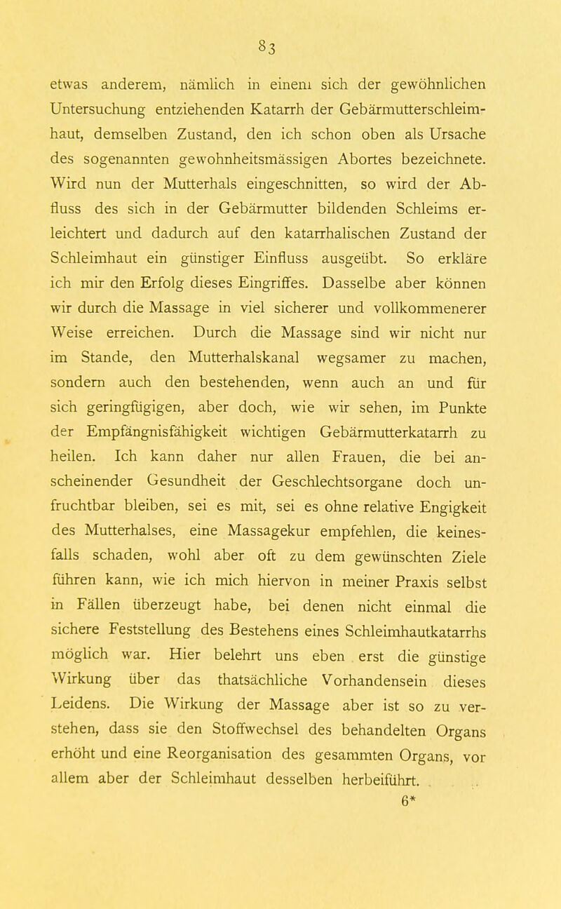 §3 etwas anderem, nämlich in einem sich der gewöhnlichen Untersuchung entziehenden Katarrh der Gebärmutterschleim- haut, demselben Zustand, den ich schon oben als Ursache des sogenannten gewohnheitsmässigen Abortes bezeichnete. Wird nun der Mutterhals eingeschnitten, so wird der Ab- fluss des sich in der Gebärmutter bildenden Schleims er- leichtert und dadurch auf den katarrhalischen Zustand der Schleimhaut ein günstiger Einfluss ausgeübt. So erkläre ich mir den Erfolg dieses Eingriffes. Dasselbe aber können wir durch die Massage in viel sicherer und vollkommenerer Weise erreichen. Durch die Massage sind wir nicht nur im Stande, den Mutterhalskanal wegsamer zu machen, sondern auch den bestehenden, wenn auch an und für sich geringfügigen, aber doch, wie wir sehen, im Punkte der Empfängnisfähigkeit wichtigen Gebärmutterkatarrh zu heilen. Ich kann daher nur allen Frauen, die bei an- scheinender Gesundheit der Geschlechtsorgane doch un- fruchtbar bleiben, sei es mit, sei es ohne relative Engigkeit des Mutterhalses, eine Massagekur empfehlen, die keines- falls schaden, wohl aber oft zu dem gewünschten Ziele führen kann, wie ich mich hiervon in meiner Praxis selbst in Fällen überzeugt habe, bei denen nicht einmal die sichere Feststellung des Bestehens eines Schleimhautkatarrhs möglich war. Hier belehrt uns eben erst die günstige Wirkung über das thatsächliche Vorhandensein dieses Leidens. Die Wirkung der Massage aber ist so zu ver- stehen, dass sie den Stoffwechsel des behandelten Organs erhöht und eine Reorganisation des gesammten Organs, vor allem aber der Schleimhaut desselben herbeiführt. 6*