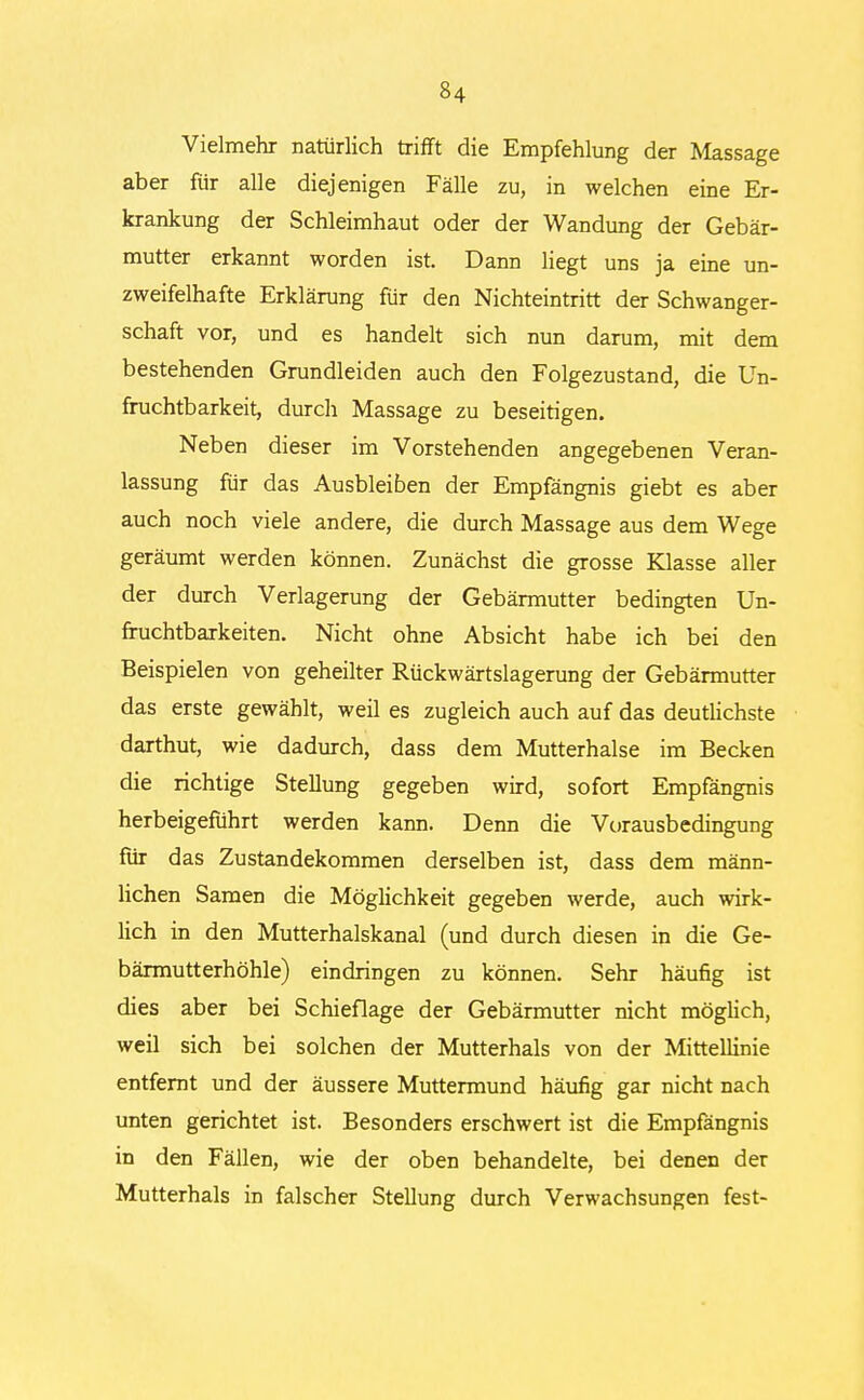 Vielmehr natürlich trifft die Empfehlung der Massage aber für alle diejenigen Fälle zu, in welchen eine Er- krankung der Schleimhaut oder der Wandung der Gebär- mutter erkannt worden ist. Dann liegt uns ja eine un- zweifelhafte Erklärung für den Nichteintritt der Schwanger- schaft vor, und es handelt sich nun darum, mit dem bestehenden Grundleiden auch den Folgezustand, die Un- fruchtbarkeit, durch Massage zu beseitigen. Neben dieser im Vorstehenden angegebenen Veran- lassung für das Ausbleiben der Empfängnis giebt es aber auch noch viele andere, die durch Massage aus dem Wege geräumt werden können. Zunächst die grosse Klasse aller der durch Verlagerung der Gebärmutter bedingten Un- fruchtbarkeiten. Nicht ohne Absicht habe ich bei den Beispielen von geheilter Rückwärtslagerung der Gebärmutter das erste gewählt, weil es zugleich auch auf das deutlichste darthut, wie dadurch, dass dem Mutterhalse im Becken die richtige Stellung gegeben wird, sofort Empfängnis herbeigeführt werden kann. Denn die Vorausbedingung für das Zustandekommen derselben ist, dass dem männ- lichen Samen die Möglichkeit gegeben werde, auch wirk- lich in den Mutterhalskanal (und durch diesen in die Ge- bärmutterhöhle) eindringen zu können. Sehr häufig ist dies aber bei Schieflage der Gebärmutter nicht möglich, weil sich bei solchen der Mutterhals von der Mittellinie entfernt und der äussere Muttermund häufig gar nicht nach unten gerichtet ist. Besonders erschwert ist die Empfängnis in den Fällen, wie der oben behandelte, bei denen der Mutterhals in falscher Stellung durch Verwachsungen fest-