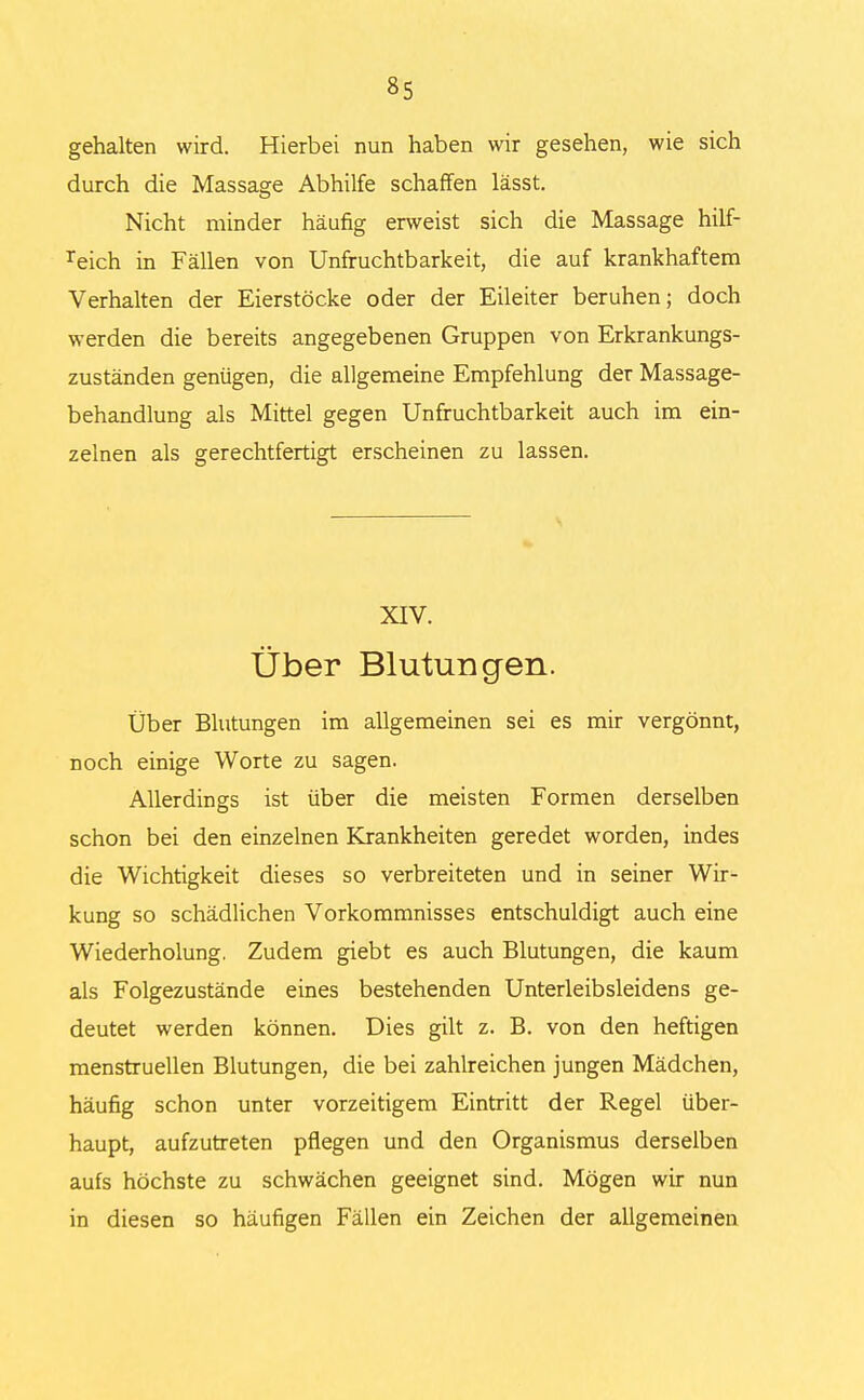 gehalten wird. Hierbei nun haben wir gesehen, wie sich durch die Massage Abhilfe schaffen lässt. Nicht minder häufig erweist sich die Massage hilf- reich in Fällen von Unfruchtbarkeit, die auf krankhaftem Verhalten der Eierstöcke oder der Eileiter beruhen; doch werden die bereits angegebenen Gruppen von Erkrankungs- zuständen genügen, die allgemeine Empfehlung der Massage- behandlung als Mittel gegen Unfruchtbarkeit auch im ein- zelnen als gerechtfertigt erscheinen zu lassen. XIV. Über Blutungen. Über Blutungen im allgemeinen sei es mir vergönnt, noch einige Worte zu sagen. Allerdings ist über die meisten Formen derselben schon bei den einzelnen Krankheiten geredet worden, indes die Wichtigkeit dieses so verbreiteten und in seiner Wir- kung so schädlichen Vorkommnisses entschuldigt auch eine Wiederholung, Zudem giebt es auch Blutungen, die kaum als Folgezustände eines bestehenden Unterleibsleidens ge- deutet werden können. Dies gilt z. B. von den heftigen menstruellen Blutungen, die bei zahlreichen jungen Mädchen, häufig schon unter vorzeitigem Eintritt der Regel über- haupt, aufzutreten pflegen und den Organismus derselben aufs höchste zu schwächen geeignet sind. Mögen wir nun in diesen so häufigen Fällen ein Zeichen der allgemeinen