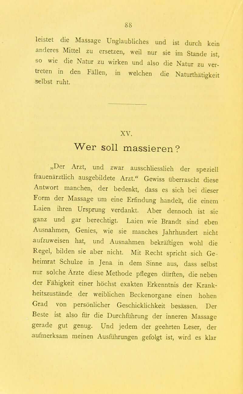 leistet die Massage Unglaubliches und ist durch kein anderes Mittel zu ersetzen, weil nur sie im Stande ist, so wie die Natur zu wirken und also die Natur zu ver- treten in den Fällen, in welchen die Naturthätigkeit selbst ruht. XV. Wer soll massieren? „Der Arzt, und zwar ausschliesslich der speziell frauenärztlich ausgebÜdete Arzt. Gewiss überrascht diese Antwort manchen, der bedenkt, dass es sich bei dieser Form der Massage um eine Erfindung handelt, die einem Laien ihren Ursprung verdankt. Aber dennoch ist sie ganz und gar berechtigt. Laien wie Brandt sind eben Ausnahmen, Genies, wie sie manches Jahrhundert nicht aufzuweisen hat, und Ausnahmen bekräftigen wohl die Regel, bilden sie aber nicht. Mit Recht spricht sich Ge- heimrat Schulze in Jena in dem Sinne aus, dass selbst nur solche Ärzte diese Methode pflegen dürften, die neben der Fähigkeit einer höchst exakten Erkenntnis der Krank- heitszustände der weiblichen Beckenorgane einen hohen Grad von persönlicher Geschicklichkeit besässen. Der Beste ist also für die Durchführung der inneren Massage gerade gut genug. Und jedem der geehrten Leser, der aufmerksam meinen Ausführungen gefolgt ist, wird es klar