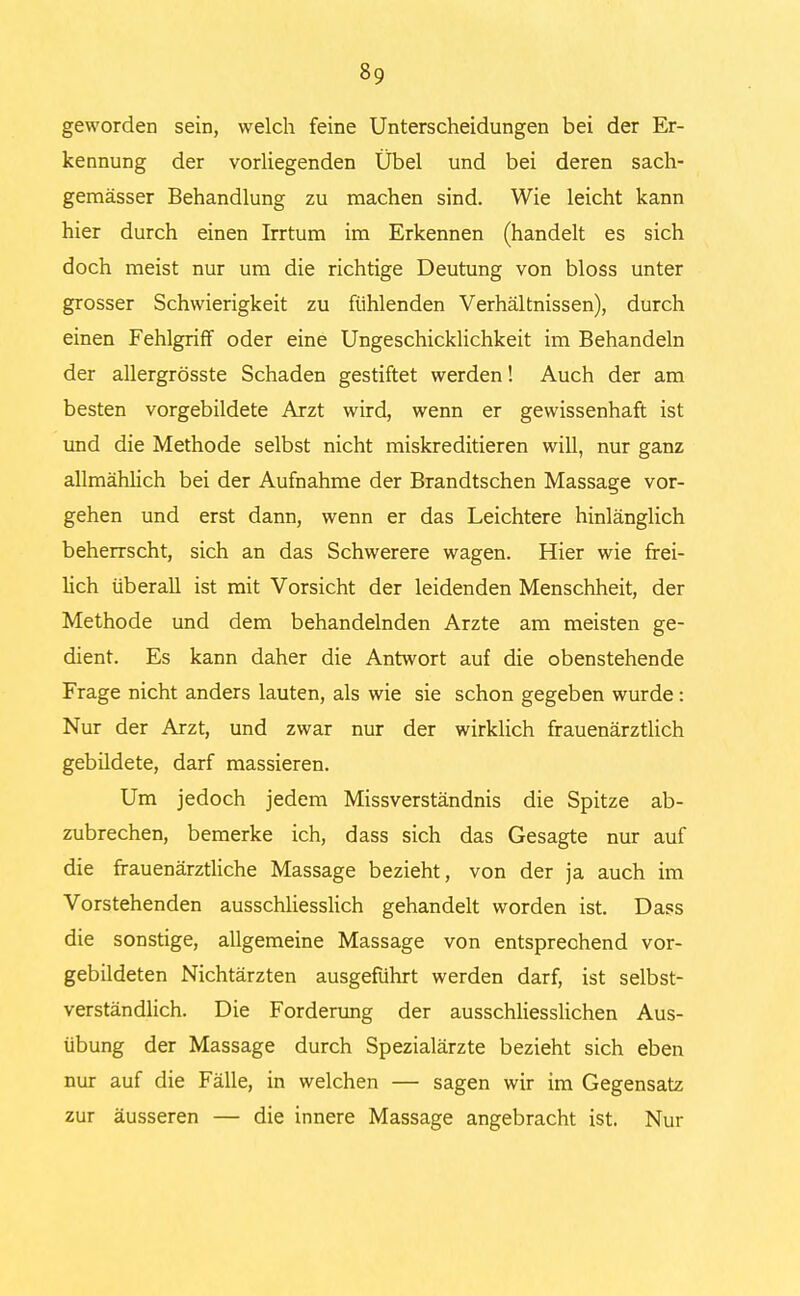 geworden sein, welch feine Unterscheidungen bei der Er- kennung der vorliegenden Übel und bei deren sach- gemässer Behandlung zu machen sind. Wie leicht kann hier durch einen Irrtum im Erkennen (handelt es sich doch meist nur um die richtige Deutung von bloss unter grosser Schwierigkeit zu fühlenden Verhältnissen), durch einen Fehlgriff oder eine Ungeschicklichkeit im Behandeln der allergrösste Schaden gestiftet werden! Auch der am besten vorgebildete Arzt wird, wenn er gewissenhaft ist und die Methode selbst nicht miskreditieren will, nur ganz allmählich bei der Aufnahme der Brandtschen Massage vor- gehen und erst dann, wenn er das Leichtere hinlänglich beherrscht, sich an das Schwerere wagen. Hier wie frei- lich überall ist mit Vorsicht der leidenden Menschheit, der Methode und dem behandelnden Arzte am meisten ge- dient. Es kann daher die Antwort auf die obenstehende Frage nicht anders lauten, als wie sie schon gegeben wurde: Nur der Arzt, und zwar nur der wirklich frauenärztlich gebildete, darf massieren. Um jedoch jedem Missverständnis die Spitze ab- zubrechen, bemerke ich, dass sich das Gesagte nur auf die frauenärztliche Massage bezieht, von der ja auch im Vorstehenden ausschliesslich gehandelt worden ist. Dass die sonstige, allgemeine Massage von entsprechend vor- gebildeten Nichtärzten ausgeführt werden darf, ist selbst- verständlich. Die Forderung der ausschliesslichen Aus- übung der Massage durch Spezialärzte bezieht sich eben nur auf die Fälle, in welchen — sagen wir im Gegensatz zur äusseren — die innere Massage angebracht ist. Nur