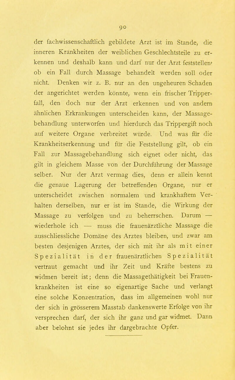 der fachwissenschaftlich gebildete Arzt ist im Stande, die inneren Krankheiten der weiblichen Geschlechtsteile zu er- kennen und deshalb kann und darf nur der Arzt feststellen' ob ein Fall durch Massage behandelt werden soll oder nicht. Denken wir z. B. nur an den ungeheuren Schaden der angerichtet werden könnte, wenn ein frischer Tripper- fall, den doch nur der Arzt erkennen und von andern ähnlichen Erkrankungen unterscheiden kann, der Massage- behandlung unterworfen und hierdurch das Trippergift noch auf weitere Organe verbreitet würde. Und was für die Krankheitserkennung und für die Feststellung gilt, ob ein Fall zur Massagebehandlung sich eignet oder nicht, das gilt in gleichem Masse von der Durchführung der Massage selber. Nur der Arzt vermag dies, denn er allein kennt die genaue Lagerung der betreffenden Organe, nur er unterscheidet zwischen normalem und krankhaftem Ver- halten derselben, nur er ist im Stande, die Wirkung der Massage zu verfolgen und zu beherrschen. Darum — wiederhole ich — muss die frauenärztliche Massage die ausschliessliche Domäne des Arztes bleiben, und zwar am besten desjenigen Arztes, der sich mit ihr als mit einer Spezialität in der frauenärztlichen Spezialität vertraut gemacht und ihr Zeit und Kräfte bestens zu widmen bereit ist; denn die Massagethätigkeit bei Frauen- krankheiten ist eine so eigenartige Sache und verlangt eine solche Konzentration, dass im allgemeinen wohl nur der sich in grösserem Masstab dankenswerte Erfolge von ihr versprechen darf, der sich ihr ganz und gar widmet. Dann aber belohnt sie jedes ihr dargebrachte Opfer.