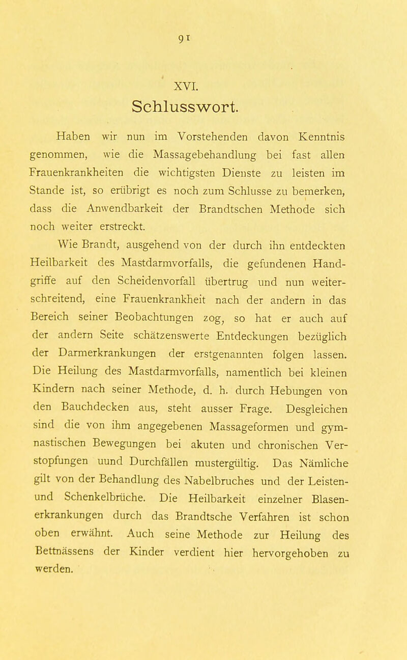 9* XVI. Schlusswort. Haben wir nun im Vorstehenden davon Kenntnis genommen, wie die Massagebehandlung bei fast allen Frauenkrankheiten die wichtigsten Dienste zu leisten im Stande ist, so erübrigt es noch zum Schlüsse zu bemerken, dass die Anwendbarkeit der Brandtschen Methode sich noch weiter erstreckt. Wie Brandt, ausgehend von der durch ihn entdeckten Heilbarkeit des Mastdarmvorfalls, die gefundenen Hand- griffe auf den Scheidenvorfall übertrug und nun weiter- schreitend, eine Frauenkrankheit nach der andern in das Bereich seiner Beobachtungen zog; so hat er auch auf der andern Seite schätzenswerte Entdeckungen bezüglich der Darmerkrankungen der erstgenannten folgen lassen. Die Heilung des Mastdarmvorfalls, namentlich bei kleinen Kindern nach seiner Methode, d. h. durch Hebungen von den Bauchdecken aus, steht ausser Frage. Desgleichen sind die von ihm angegebenen Massageformen und gym- nastischen Bewegungen bei akuten und chronischen Ver- stopfungen uund Durchfällen mustergültig. Das Nämliche gilt von der Behandlung des Nabelbruches und der Leisten- und Schenkelbrüche. Die Heilbarkeit einzelner Blasen- erkrankungen durch das Brandtsche Verfahren ist schon oben erwähnt. Auch seine Methode zur Heilung des Bettnässens der Kinder verdient hier hervorgehoben zu werden.