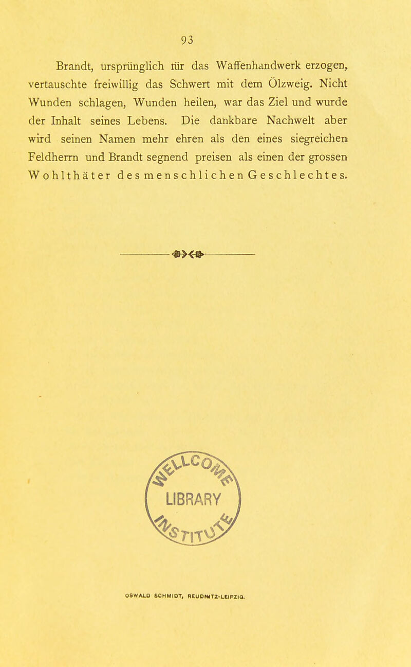 Brandt, ursprünglich lür das Waffenhandwerk erzogen, vertauschte freiwillig das Schwert mit dem Ölzweig. Nicht Wunden schlagen, Wunden heilen, war das Ziel und wurde der Inhalt seines Lebens. Die dankbare Nachwelt aber wird seinen Namen mehr ehren als den eines siegreichen Feldherrn und Brandt segnend preisen als einen der grossen Wohlthäter des menschlichen Geschlechtes. OSWALD SC H Mi OT, REUOmTZ-LEIPZia.