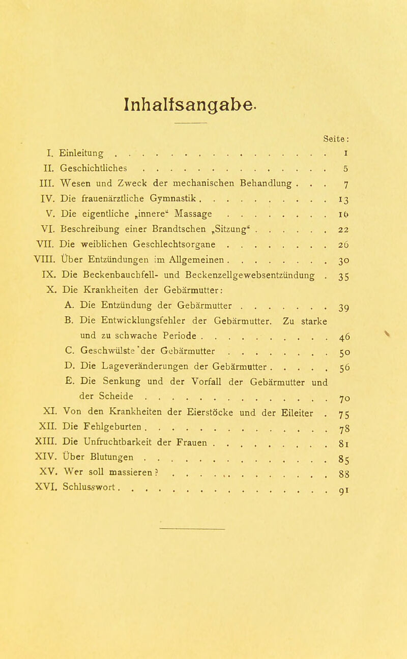 Inhaltsangabe. Seite: I. Einleitung i IL Geschichtliches 5 III. Wesen und Zweck der mechanischen Behandlung ... 7 IV. Die frauenärztliche Gymnastik 13 V. Die eigentliche „innere Massage it> VI. Beschreibung einer Brandtschen „Sitzung 22 VII. Die weiblichen Geschlechtsorgane 26 VIII. Über Entzündungen im Allgemeinen 30 IX. Die Beckenbauchfell- und Beckenzellgewebsentzündung . 35 X. Die Krankheiten der Gebärmutter: A. Die Entzündung der Gebärmutter 39 B. Die Entwicklungsfehler der Gebärmutter. Zu starke und zu schwache Periode 46 C. Geschwülste'der Gebärmutter 50 D. Die Lageveränderungen der Gebärmutter 56 E. Die Senkung und der Vorfall der Gebärmutter und der Scheide 70 XI. Von den Krankheiten der Eierstöcke und der Eileiter . 75 XII. Die Fehlgeburten 78 XIII. Die Unfruchtbarkeit der Frauen 81 XIV. Über Blutungen 85 XV. Wer soll massieren ? 88 XVI. Schlusswort QI