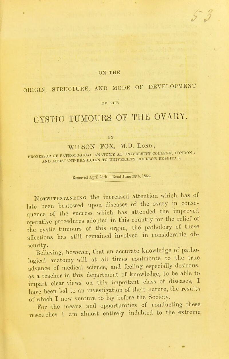 ON THE ORIGIN, STRUCTURE, AND MODE OF DEVELOPMENT OF THE CYSTIC TUMOURS OE THE OVAEY. BY WILSON FOX, M.D. Loin)., PROEESSOB 01? PATHOIiOGTCA.Ii ANATOMY AT UNIVERSITY COLLEGE, LONDON ; AND ASSISTANT-PHYSICIAN TO UNIVERSITY COLLEGE HOSPITAL. Received April 25th—Read June 28th, 1864. Notwithstanding the increased attention which has of late been bestowed upon diseases of the ovary in conse- quence of the success which has attended the improved operative procedures adopted in this country for the relief of the cystic tumours of this organ, the pathology of these affections has still remained involved in considerable ob- scurity. Believing, however, that an accurate knowledge ot patho- logical anatomy will at all times contribute to the true advance of medical science, and feeling especially desirous, as a teacher in this department of knowledge, to be able to impart clear views on this important class of diseases, I have been led to an investigation of their nature, the results of which I now venture to lay before the Society. For the means and opportunities of conducting these