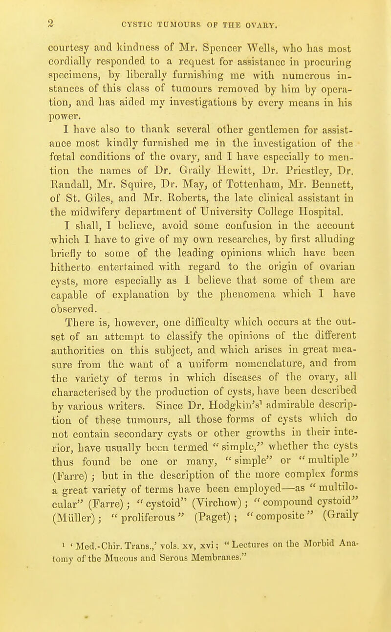 courtesy and kindness of Mr. Spencer Wells, who has most cordially responded to a request for assistance in procuring specimens, by liberally furnishing me with numerous in- stances of this class of tumours removed by him by opera- tion, and has aided my investigations by every means in his power. I have also to thank several other gentlemen for assist- ance most kindly furnished me in the investigation of the foetal conditions of the ovary, and I have especially to men- tion the names of Dr. Graily Hewitt, Dr. Priestley, Dr. Randall, Mr. Squire, Dr. May, of Tottenham, Mr. Bennett, of St. Giles, and Mr. Roberts, the late clinical assistant in the midwifery department of University College Hospital. I shall, I believe, avoid some confusion in the account which I have to give of my own researches, by first alluding briefly to some of the leading opinions which have been hitherto entertained with regard to the origin of ovarian cysts, more especially as I believe that some of them are capable of explanation by the phenomena which I have observed. There is, however, one difficulty which occurs at the out- set of an attempt to classify the opinions of the different authorities on this subject, and which arises in great mea- sure from the want of a uniform nomenclature, and from the variety of terms in which diseases of the ovary, all characterised by the production of cysts, have been described by various writers. Since Dr. Hodgkhv's1 admirable descrip- tion of these tumours, all those forms of cysts which do not contain secondary cysts or other growths in their inte- rior, have usually been termed  simple/' whether the cysts thus found be one or many, simple or multiple (Farre) ; but in the description of the more complex forms a great variety of terms have been employed—as  multilo- cular (Farre) j  cystoid (Virchow) j  compound cystoid (Miiller);  proliferous  (Paget) ;  composite  (Graily 1 'Med.-Chir.Trans.,' vols, xv, xvi; Lectures on Ibe Morbid Ana- tomy of the Mucous and Serous Membranes.