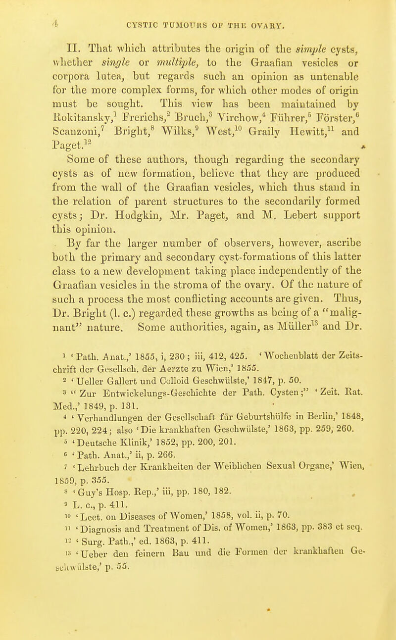 II. That which attributes the origin of the simple cysts, whether single or multiple, to the Graafian vesicles or corpora lutea, but regards such an opinion as untenable for the more complex forms, for which other modes of origin must be sought. This view has been maintained by llokitansky,1 Frerichs,3 Bruch,3 Virchow,4 Fiihrer,6 Forster,6 Scanzoni,7 Bright,8 Wilks,9 West,10 Graily Hewitt,11 and Paget.13 Some of these authors, though regarding the secondary cysts as of new formation, believe that they are produced from the wall of the Graafian vesicles, which thus stand in the relation of parent structures to the secondarily formed cysts; Dr. Hodgkin, Mr. Paget, and M. Lebert support this opinion. By far the larger number of observers, however, ascribe both the primary and secondary cyst-formations of this latter class to a new development taking place independently of the Graafian vesicles in the stroma of the ovary. Of the nature of such a process the most conflicting accounts are given. Thus, Dr. Bright (1. c.) regarded these growths as being of a malig- nant nature. Some authorities, again, as Miiller13 and Dr. 1 ' Path. .Anat.,' 1855, i, 230 ; iii, 412, 425. ' Woeheublatt der Zeits- chrift der Gesellscb. der Aerzte zu Wien,' 1855. 2 ' Ueller Gallert und Colloid Geschwiilste/ 1847, p. 50. 3  Zur Entwickelungs-Geschichte der Path. Cysten; ' Zeit. Rat. Med.,' 1849, p. 131. 4 ' Verhandlungen der Gesellschaft fur Geburtshiilfe in Berlin,' 1848, pp. 220, 224; also 'Die krankhaften Geschwulste,' 1863, pp. 259, 260. 5 'Deutsche Klinik,' 1852, pp. 200, 201. 6 ' Path. Anat.,' ii, p. 266. ' ' Lehrbuch der Krankheiten der Weiblichen Sexual Organe,' Wien, 1859, p. 355. 8 ' Guy's Hosp. Rep.,' iii, pp. 180, 182. » L. c.,p. 411. 1U 'Lect. on Diseases of Women,' 1858, vol. ii, p. 70. 11 'Diagnosis and Treatment of Dis. of Women,' 1863, pp. 383 et seq. i= ' Surg. Path.,' ed. 1863, p. 411. 13 'Ueber den feinern Bau und die Formen der krankhaften Ge- suhwulste,' p. 55.