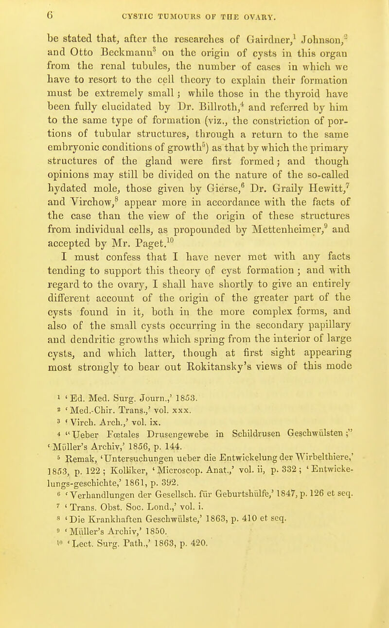 be stated that, after the researches of Gairdner,1 Johnson,3 and Otto Beckmann8 on the origin of cysts in this organ from the renal tubules, the number of cases in which we have to resort to the cell theory to explain their formation must be extremely small; while those in the thyroid have been fully elucidated by Dr. Billroth,'1 and referred by him to the same type of formation (viz., the constriction of por- tions of tubular structures, through a return to the same embryonic conditions of growth5) as that by which the primary structures of the gland were first formed j and though opinions may still be divided on the nature of the so-called hydated mole, those given by Gierse,6 Dr. Graily Hewitt,7 and Virchow,8 appear more in accordance with the facts of the case than the view of the origin of these structures from individual cells, as propounded by Mettenheimer,9 and accepted by Mr. Paget.10 I must confess that I have never met with any facts tending to support this theory of cyst formation ; and with regard to the ovary, I shall have shortly to give an entirely different account of the origin of the greater part of the cysts found in it, both in the more complex forms, and also of the small cysts occurring in the secondary papillary and dendritic growths which spring from the interior of large cysts, and which latter, though at first sight appearing most strongly to bear out Rokitansky's views of this mode 1 'Ed. Med. Surg. Journ.,' 1853. a cMed.-Chir. Trans./ vol. xxx. 3 ' Virek. Arch.,' vol. ix. 4  Ueber Fcetales Drusengewebe in Scbildrusen Gescbwiilsten; 'Muller's Arcbiv,' 1856, p. 144. 5 Kemak, 'Untersuchungen ueber die Entwickelung der Wirbelthiere,' 1853, p. 122; Kolliker, ' Microscop. Anat.,' vol. ii, p. 332 ; ' Entwicke- lungs-geschicbte,' 1861, p. 392. 6 ' Verbandlungen der Gesellscb. fur Geburtshiilfe,' 1847, p. 126 et seq. 7 ' Trans. Obst. Soc. Lond.,' vol. i. 8 'Die Krankhaften Geschwiilste,' 1863, p. 410 et seq. 0 ' Mailer's Arcbiv,' 1850. V 'Lect. Surg. Path.,' 1863, p. 420.