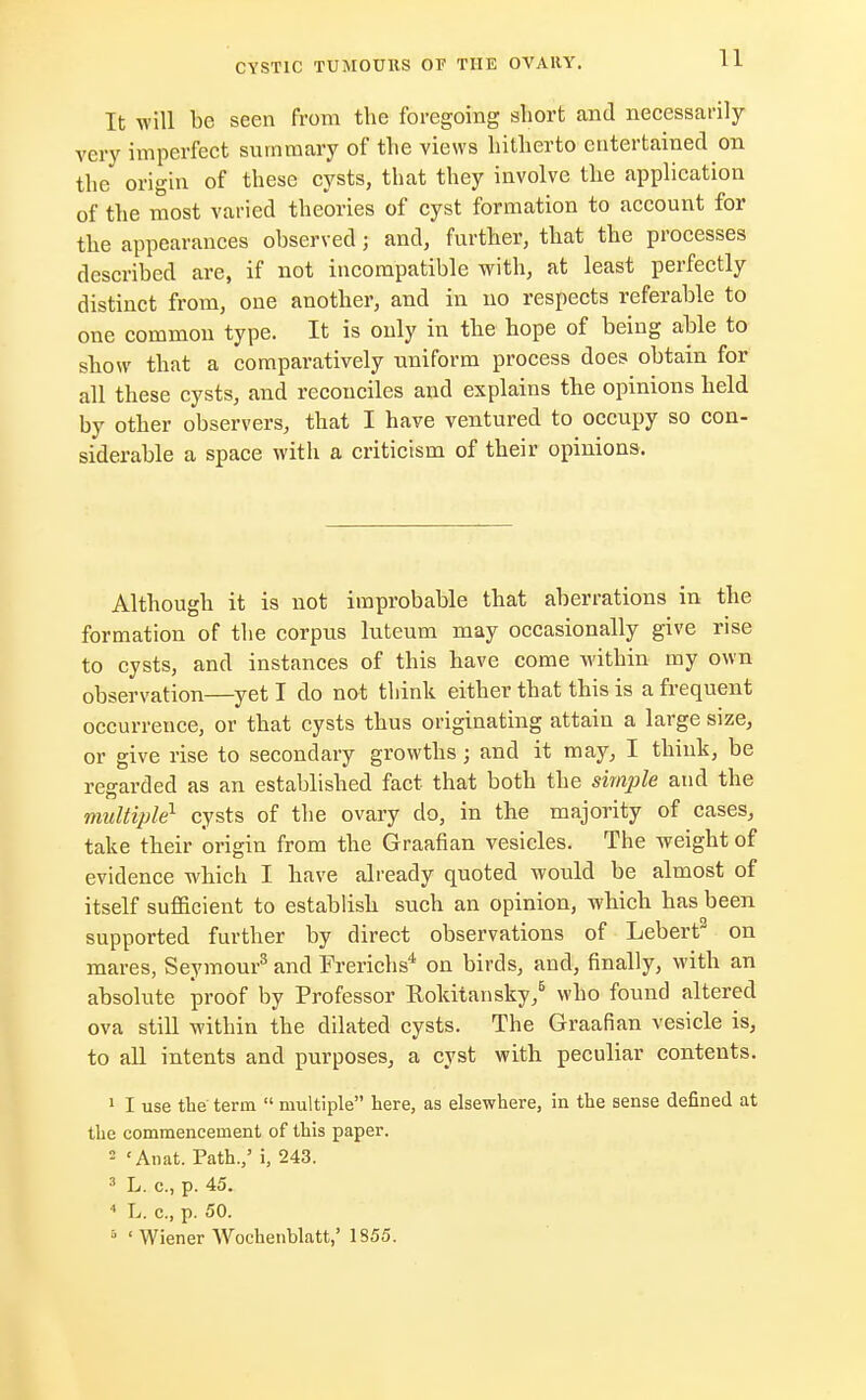 It will be seen from the foregoing short and necessarily very imperfect summary of the views hitherto entertained on the origin of these cysts, that they involve the application of the most varied theories of cyst formation to account for the appearances observed; and, further, that the processes described are, if not incompatible with, at least perfectly distinct from, one another, and in no respects referable to one common type. It is only in the hope of being able to show that a comparatively uniform process does obtain for all these cysts, and reconciles and explains the opinions held by other observers, that I have ventured to occupy so con- siderable a space with a criticism of their opinions. Although it is not improbable that aberrations in the formation of the corpus luteum may occasionally give rise to cysts, and instances of this have come within my own observation—yet I do not think either that this is a frequent occurrence, or that cysts thus originating attain a large size, or give rise to secondary growths; and it may, I think, be regarded as an established fact that both the simple and the multiple1 cysts of the ovary do, in the majority of cases, take their origin from the Graafian vesicles. The weight of evidence which I have already quoted would be almost of itself sufficient to establish such an opinion, which has been supported further by direct observations of Lebert3 on mares, Seymour3 and Frerichs4 on birds, and, finally, with an absolute proof by Professor Rokitansky,6 who found altered ova still within the dilated cysts. The Graafian vesicle is, to all intents and purposes, a cyst with peculiar contents. 1 I use the term  multiple here, as elsewhere, in the sense defined at the commencement of this paper. 2 'Anat. Path.,' i, 243. 3 L. c, p. 45. 4 L. c, p. 50. '- ' Wiener Woehenblatt,' 1855.