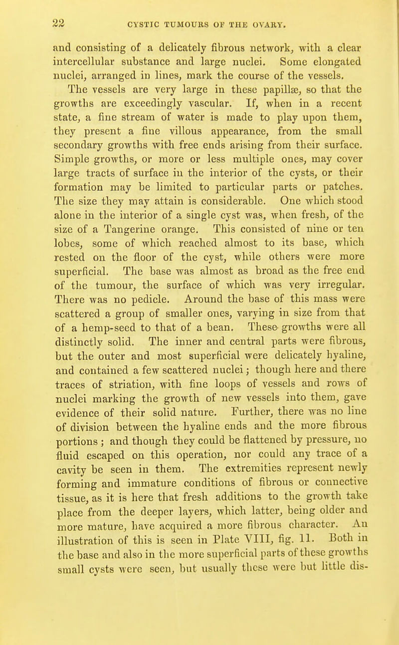 and consisting of a delicately fibrous network, with a clear intercellular substance and large nuclei. Some elongated nuclei, arranged in lines, mark the course of the vessels. The vessels are very large in these papillae, so that the growths are exceedingly vascular. If, when in a recent state, a fine stream of water is made to play upon them, they present a fine villous appearance, from the small secondary growths with free ends arising from their surface. Simple growths, or more or less multiple ones, may cover large tracts of surface in the interior of the cysts, or their formation may be limited to particular parts or patches. The size they may attain is considerable. One which stood alone in the interior of a single cyst was, when fresh, of the size of a Tangerine orange. Thi3 consisted of nine or ten lobes, some of which reached almost to its base, which rested on the floor of the cyst, while others were more superficial. The base was almost as broad as the free end of the tumour, the surface of which was very irregular. There was no pedicle. Around the base of this mass were scattered a group of smaller ones, varying in size from that of a hemp-seed to that of a bean. These- growths were all distinctly solid. The inner and central parts were fibrous, but the outer and most superficial were delicately hyaline, and contained a few scattered nuclei; though here and there traces of striation, with fine loops of vessels and rows of nuclei marking the growth of new vessels into them, gave evidence of their solid nature. Further, there was no line of division between the hyaline ends and the more fibrous portions ; and though they could be flattened by pressure, no fluid escaped on this operation, nor could any trace of a cavity be seen in them. The extremities represent newly forming and immature conditions of fibrous or connective tissue, as it is here that fresh additions to the growth take place from the deeper layers, which latter, being older and more mature, have acquired a more fibrous character. Au illustration of this is seen in Plate VIII, fig. 11. Both in the base and also in the more superficial parts of these growths small cysts were seen, but usually these were but little dis-