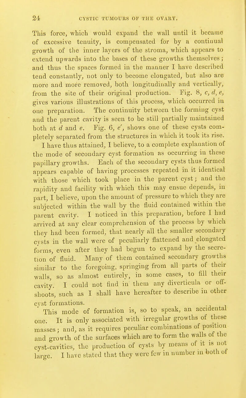 This force, which would expand the wall until it became of excessive tenuity, is compensated for by a continual growth of the inner layers of the stroma, which appears to extend upwards into the bases of these growths themselves; and thus the spaces formed in the manner I have described tend constantly, not only to become elongated, but also are more and more removed, both longitudinally and vertically, from the site of their original production. Fig. 8, c, d, e, gives various illustrations of this process, which occurred in oue preparation. The continuity between the forming cyst and the parent cavity is seen to be still partially maintained both at d and e. Fig. 6, e', shows one of these cysts com- pletely separated from the structures in which it took its rise. I have thus attained, I believe, to a complete explanation of the mode of secondary cyst formation as occurring in these papillary growths. Each of the secondary cysts thus formed appears capable of having processes repeated in it identical with those which took place in the parent cyst; and the rapidity and facility with which this may ensue depends, in part, I believe, upon the amount of pressure to which they are subjected within the wall by the fluid contained within the parent cavity. I noticed in this preparation, before I had arrived at any clear comprehension of the process by which they had been formed, that nearly all the smaller secondary cysts in the wall were of peculiarly flattened and elongated forms, even after they had begun to expand by the secre- tion of fluid. Many of them contained secondary growths similar to the foregoing, springing from all parts of their walls, so as almost entirely, in some cases, to fill their cavity. I could not find in them any diverticula or off- shoots, such as I shall have hereafter to describe in other cyst formations. * This mode of formation is, so to speak, an accidental one. It is only associated with irregular growths of these masses; and, as it requires peculiar combinations of position and growth of the surfaces which are to form the walls of the cyst-cavities, the production of cysts by means of it is not large. I have stated that they were few in number m both of