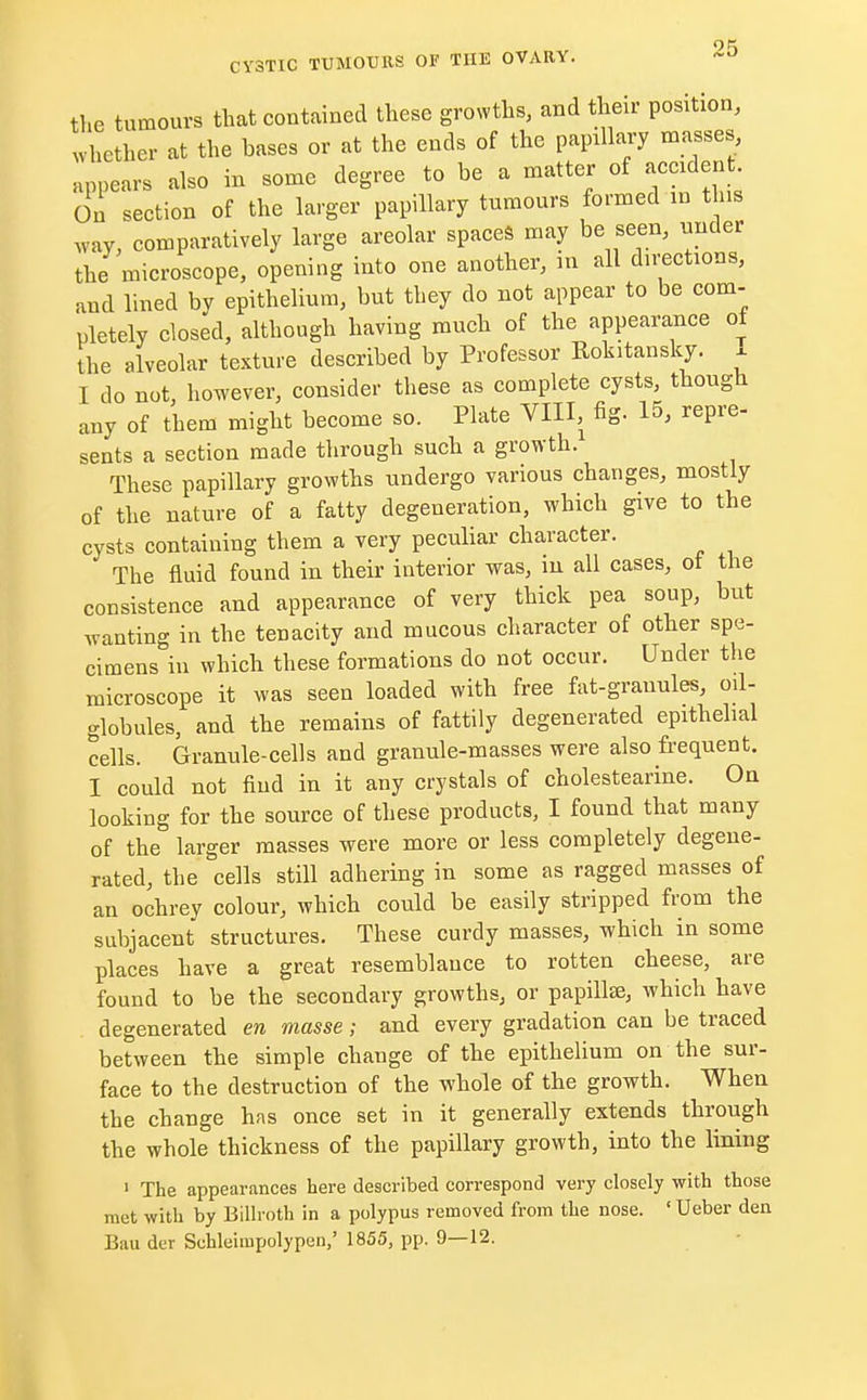 the tumours that contained these growths, and their position, whether at the bases or at the ends of the papllary masses, appears also in some degree to be a matter of undent. On section of the larger papillary tumours formed in this way, comparatively large areolar spaces may be seen, under the microscope, opening into one another, in all directions, and lined by epithelium, but they do not appear to be com- pletely closed, although having much of the appearance of the alveolar texture described by Professor Rokitansky. , I do not, however, consider these as complete cysts, though any of them might become so. Plate VIII, fig. 15, repre- sents a section made through such a growth. These papillary growths undergo various changes, mostly of the nature of a fatty degeneration, which give to the cysts containing them a very peculiar character. The fluid found in their interior was, in all cases, ot the consistence and appearance of very thick pea soup, but wanting in the tenacity and mucous character of other spe- cimens in which these formations do not occur. Under the microscope it was seen loaded with free fat-granules, oil- globules, and the remains of fattily degenerated epithelial cells. Granule-cells and granule-masses were also frequent. I could not find in it any crystals of cholestearine. On looking for the source of these products, I found that many of the larger masses were more or less completely degene- rated, the cells still adhering in some as ragged masses of an ochrey colour, which could be easily stripped from the subjacent structures. These curdy masses, which in some places have a great resemblance to rotten cheese, are found to be the secondary growths, or papilla;, which have degenerated en masse; and every gradation can be traced between the simple change of the epithelium on the sur- face to the destruction of the whole of the growth. When the change has once set in it generally extends through the whole thickness of the papillary growth, into the lining 1 The appearances here described correspond very closely with those met with by Billroth in a polypus removed from the nose. ' Ueber den Bau der Schleimpolypen,' 1855, pp. 9—12.