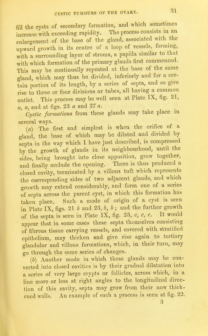 fill the cysts of secondary formation, and which sometimes increase with exceeding rapidity. The process consists in an enlargement of the base of the gland, associated with the upward growth in its centre of a loop of vessels, forming, with a surrounding layer of stroma, a papilla similar to that with which formation of the primary glands first commenced. This may be continually repeated at the base of the same gland, which may thus be divided, inferiorly and for a cer- tain portion of its length, by a series of septa, and so give rise to three or four divisions or tubes, all having a common outlet. This process may be well seen at Plate IX, fig. 21, a, a, and at figs. 23 a and 27 a. Cystic formations from these glands may take place in several ways. {a) The first and simplest is when the orifice of a gland, the base of which may be dilated and divided by septa in the way which I have just described, is compressed by the growth of glands in its neighbourhood, until the sides, being brought into close apposition, grow together, and finally occlude the opening. There is thus produced a closed cavity, terminated by a villous tuft which represents the corresponding sides of two adjacent glands, and which growth may extend considerably, and form one of a series of septa across the parent cyst, in which this formation has taken place. Such a mode of origin of a cyst is seen in Plate IX, figs. 21. b and 23, b, b; and the further growth of the septa is seen in Plate IX, fig. 23, c, c, c. It would appear that in some cases these septa themselves consisting of fibrous tissue carrying vessels, and covered with stratified epithelium, may thicken and give rise again to tertiary glandular and villous formations, which, in their turn, may go through the same series of changes. (b) Another mode in which these glands may be con- verted into closed cavities is by their gradual dilatation into a series of very large crypts or follicles, across which, in a line more or less at right angles to the longitudinal direc- tion of this cavity, septa may grow from their now thick- ened walls. An example of such a process is seen at fig. 22. 3