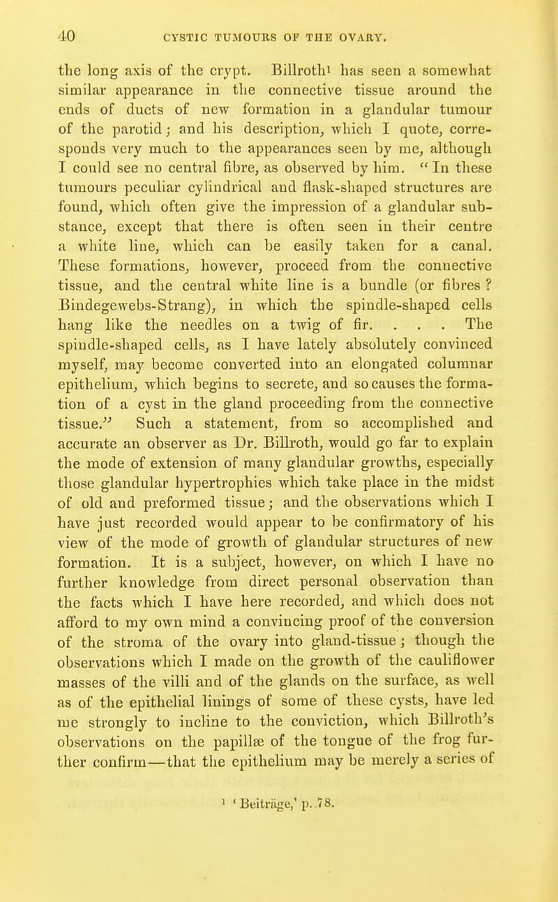 the long axis of the crypt. Billrothi has seen a somewhat similar appearance in the connective tissue around the ends of ducts of new formation in a glandular tumour of the parotid; and his description, which I quote, corre- sponds very much to the appearances seen by me, although I could see no central fibre, as observed by him. In these tumours peculiar cylindrical and flask-shaped structures are found, which often give the impression of a glandular sub- stance, except that there is often seen in their centre a white line, which can be easily taken for a canal. These formations, however, proceed from the connective tissue, and the central white line is a bundle (or fibres ? Bindegewebs-Strang), in which the spindle-shaped cells hang like the needles on a twig of fir. The spindle-shaped cells, as I have lately absolutely convinced myself, may become converted into an elongated columnar epithelium, which begins to secrete, and so causes the forma- tion of a cyst in the gland proceeding from the connective tissue. Such a statement, from so accomplished and accurate an observer as Dr. Billroth, would go far to explain the mode of extension of many glandular growths, especially those glandular hypertrophies which take place in the midst of old and preformed tissue; and the observations which I have just recorded would appear to be confirmatory of his view of the mode of growth of glandular structures of new formation. It is a subject, however, on which I have no further knowledge from direct personal observation than the facts which I have here recorded, and which does not afford to my own mind a convincing proof of the conversion of the stroma of the ovary into gland-tissue ; though the observations which I made on the growth of the cauliflower masses of the villi and of the glands on the surface, as well as of the epithelial linings of some of these cysts, have led me strongly to incline to the conviction, which Billroth's observations on the papilla? of the tongue of the frog fur- ther confirm—that the epithelium may be merely a series of ' 'Beitrage,' p. 78.