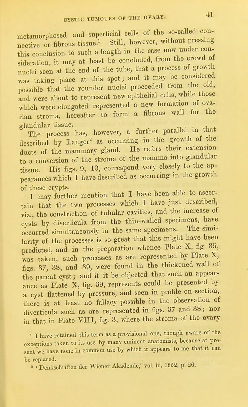 metamorphosed and superficial cells of the so-called con- nective or fibrous tissue.1 Still, however, without pressing this conclusion to such a length in the case now under con- sideration, it may at least be concluded, from the crowd of nuclei seen at the end of the tube, that a process of growth was taking place at this spot; and it may be considered possible that the rounder nuclei proceeded from the old, and were about to represent new epithelial cells, while those which were elongated represented a new formation of ova- rian stroma, hereafter to form a fibrous wall tor the glandular tissue. . The process has, however, a further parallel m that described by Langer2 as occurring in the growth of the ducts of the mammary gland. He refers their extension to a conversion of the stroma of the mamma into glandular tissue His figs. 9, 10, correspond very closely to the ap- pearances which I have described as occurring in the growth of these crypts. I may further mention that I have been able to ascer- tain that the two processes which I have just described viz the constriction of tubular cavities, and the increase of cysts by diverticula from the thin-walled specimens, have occurred simultaneously in the same specimens. The simi- larity of the processes is so great that this might have been predicted, and in the preparation whence Plate X, fig. 35, was taken, such processes as are represented by Plate X figs 37, 38, and 39, were found in the thickened wall of the'parent cyst; and if it be objected that such an appear- ance as Plate X, fig. 39, represents could be presented by a cyst flattened by pressure, and seen in profile on section, there is at least no fallacy possible in the observation of diverticula such as are represented in figs. 37 and 38; nor in that in Plate VIII, fig. 3, where the stroma of the ovary 1 I have retained this term as a provisional one, though aware of the exceptions taken to its use by many eminent anatomists, because at pre- sent we have none iu common use by which it appears to me that it can be replaced. 3 ' Denkschriften der Wiener Akademie,' vol. iii, 1852, p. 26.