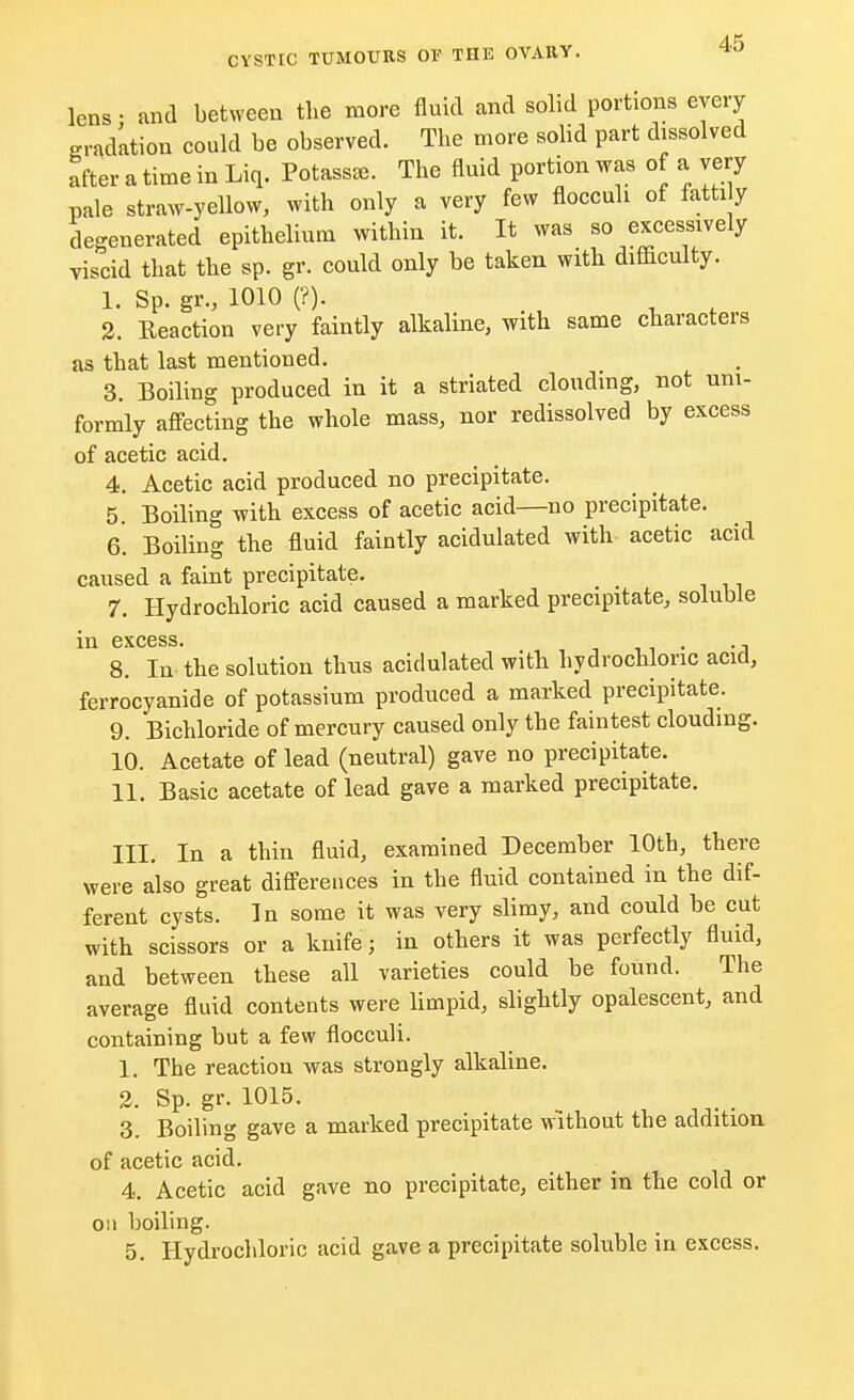lens • and between the more fluid and solid portions every gradation could be observed. The more solid part dissolved after a time in Liq. Potass*. The fluid portion was of a very pale straw-yellow, with only a very few flocculi of fatti y degenerated epithelium within it. It was so excessively viscid that the sp. gr. could only be taken with, difficulty. 1. Sp. gr., 1010 (?). 2. Reaction very faintly alkaline, with same characters as that last mentioned. 3. Boiling produced in it a striated clouding, not uni- formly affecting the whole mass, nor redissolved by excess of acetic acid. 4. Acetic acid produced no precipitate. 5. Boiling with excess of acetic acid—no precipitate. 6. Boiling the fluid faintly acidulated with- acetic acid caused a faint precipitate. 7. Hydrochloric acid caused a marked precipitate, soluble in excess. . 8. In the solution thus acidulated with hydrochloric acid, ferrocyanide of potassium produced a marked precipitate. 9. Bichloride of mercury caused only the faintest clouding. 10. Acetate of lead (neutral) gave no precipitate. 11. Basic acetate of lead gave a marked precipitate. III. In a thin fluid, examined December 10th, there were also great differences in the fluid contained in the dif- ferent cysts. In some it was very slimy, and could be cut with scissors or a knife; in others it was perfectly fluid, and between these all varieties could be found. The average fluid contents were limpid, slightly opalescent, and containing but a few flocculi. 1. The reaction was strongly alkaline. 2. Sp. gr. 1015. 3. Boiling gave a marked precipitate without the addition of acetic acid. 4. Acetic acid gave no precipitate, either in the cold or on boiling. 5. Hydrochloric acid gave a precipitate soluble in excess.