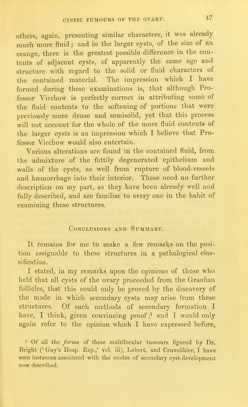 others, again, presenting similar characters, it was already much more fluid; and in the larger cysts, of the size of an orange, there is the greatest possible difference in the con- tents of adjacent cysts, of apparently the same age and structure with regard to the solid or fluid characters of the contained material. The impression which I have formed during these examinations is, that although Pro- fessor Virchow is perfectly correct in attributing some of the fluid contents to the softening of portions that were previously more dense and semisolid, yet that this process will not account for the whole of the more fluid contents of the larger cysts is an impression which I believe that Pro- fessor Virchow would also entertain. Various alterations are found in the contained fluid, from the admixture of the fattily degenerated epithelium and walls of the cysts, as well from rupture of blood-vessels and haemorrhage into their interior. These need no further description on my part, as they have been already well and fully described, and are familiar to every one in the habit of examining these structures, Conclusions and Summary. It remains for me to make a few remarks on the posi- tion assignable to these structures in a pathological clas- sification. I stated, in my remarks upon the opinions of those who held that all cysts of the ovary proceeded from the Graafian follicles, that this could only be proved by the discovery of the mode in which secondary cysts may arise from these structures. Of such methods of secondary formation I have, I think, given convincing proof j1 and I would only again refer to the opinion which I have expressed before, 1 Of all the forms of these multilocular tumours figured by Dr. Bright (' Guy's Hosp. Rep.,' vol. iii), Lebert, and Cruveilhier, I have seen instances associated with the modes of secondary cyst-development now described.