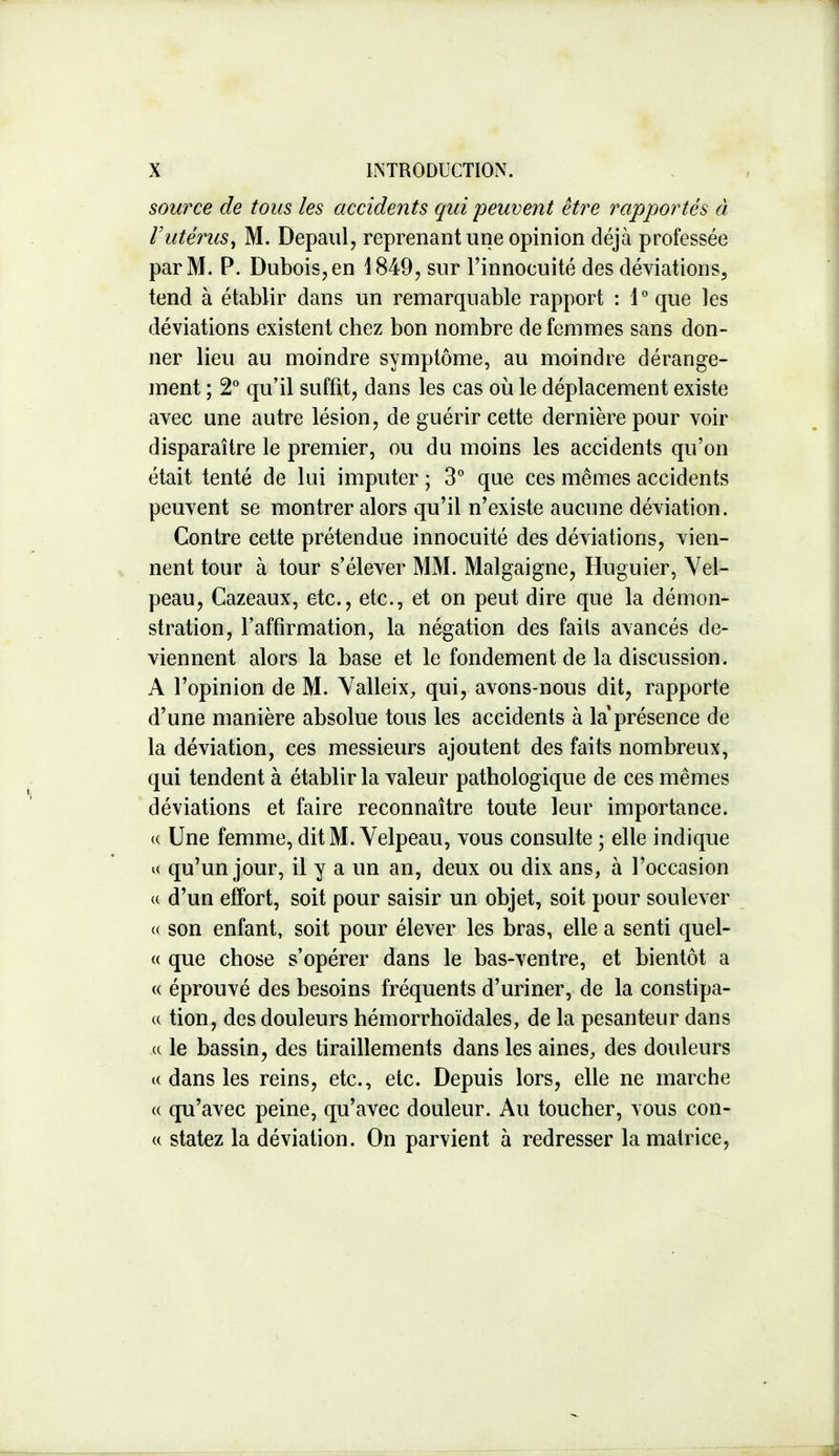 source de tous les accidents qui peuvent être rapportés à Vutérus^ M. Depaul, reprenant une opinion déjà professée par M. P. DuboiSjCn 1849, sur l'innocuité des déviations, tend à établir dans un remarquable rapport : 1 que les déviations existent chez bon nombre de femmes sans don- ner lieu au moindre symptôme, au moindre dérange- ment ; 2 qu'il suffit, dans les cas où le déplacement existe avec une autre lésion, de guérir cette dernière pour voir disparaître le premier, ou du moins les accidents qu'on était tenté de lui imputer ; 3° que ces mêmes accidents peuvent se montrer alors qu'il n'existe aucune déviation. Contre cette prétendue innocuité des déviations, vien- nent tour à tour s'élever MM. Malgaigne, Huguier, Yel- peau, Cazeaux, etc., etc., et on peut dire que la démon- stration, l'affirmation, la négation des faits avancés de- viennent alors la base et le fondement de la discussion. A l'opinion de M. Yalleix, qui, avons-nous dit, rapporte d'une manière absolue tous les accidents à la présence de la déviation, ces messieurs ajoutent des faits nombreux, qui tendent à établir la valeur pathologique de ces mêmes déviations et faire reconnaître toute leur importance. (( Une femme, ditM. Yelpeau, vous consulte ; elle indique « qu'un jour, il y a un an, deux ou dix ans, à l'occasion (( d'un effort, soit pour saisir un objet, soit pour soulever (( son enfant, soit pour élever les bras, elle a senti quel- « que chose s'opérer dans le bas-ventre, et bientôt a « éprouvé des besoins fréquents d'uriner, de la constipa- (( tion, des douleurs hémorrhoïdales, de la pesanteur dans (( le bassin, des tiraillements dans les aines, des douleurs « dans les reins, etc., etc. Depuis lors, elle ne marche (( qu'avec peine, qu'avec douleur. Au toucher, vous con- (( statez la déviation. On parvient à redresser la matrice.