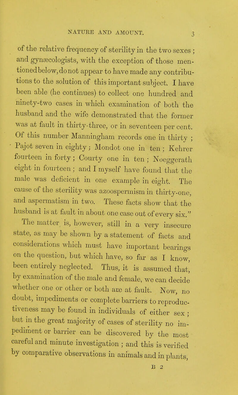 of the relative frequency of sterility in the two sexes ; and gynaecologists, with the exception of those men- tioned below, do not appear to have made any contribu- tions to the solution of this important subject. I have been able (he continues) to collect one hundred and ninety-two cases in which examination of both the husband and the wife demonstrated that the former was at fault in thirty-three, or in seventeen per cent. Of this number Manningham records one in thirty ; Pajot seven in eighty; Mondot one in ten; Kehrer fourteen in forty; Courty one in ten ; Noeggerath eight in fourteen ; and I myself have found that the male was deficient in one example in eight. The cause of the sterility was azoospermism in thirty-one, and aspermatism in two. These facts show that the husband is at fault in about one case out of every six. The matter is, however, still in a very insecure state, as may be shown by a statement of facts and considerations which must have important bearings on the question, but which have, so far as I know, been entirely neglected. Thus, it is assumed that! by examination of the male and female, we can decide whether one or other or both are at fault. Now, no doubt, impediments or complete barriers to reproduc- tiveness may be found in individuals of either sex ; but in the great majority of cases of sterility no im- pediment or barrier can be discovered by the most careful and minute investigation ; and this is verified by comparative observations in animals and in plants, B 2