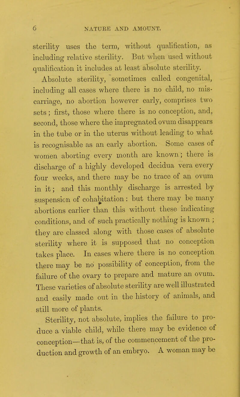 sterility uses the term, without qualification, as including relative sterility. Bat when used without qualification it includes at least absolute sterility. Absolute sterility, sometimes called congenital, including all cases where there is no child, no mis- carriage, no abortion however early, comprises two sets; first, those where there is no conception, and, second, those where the impregnated ovum disappears in the tube or in the uterus without leading to what is recognisable as an early abortion. Some cases of women aborting every month are known ; there is discharge of a highly developed decidua vera every four weeks, and there may be no trace of an ovum in it; and this monthly discharge is arrested by suspension of cohabitation: but there may be many abortions earlier than this without these indicating conditions, and of such practically nothing is known ; they are classed along with those cases of absolute sterility where it is supposed that no conception takes place. In cases where there is no conception there may be no possibility of conception, from the failure of the ovary to prepare and mature an ovum. These varieties of absolute sterility are well illustrated and easily made out in the history of animals, and still more of plants. Sterility, not absolute, implies the failure to pro- duce a viable child, while there may be evidence of conception—that is, of the commencement of the pro- duction and growth of an embryo. A woman may be