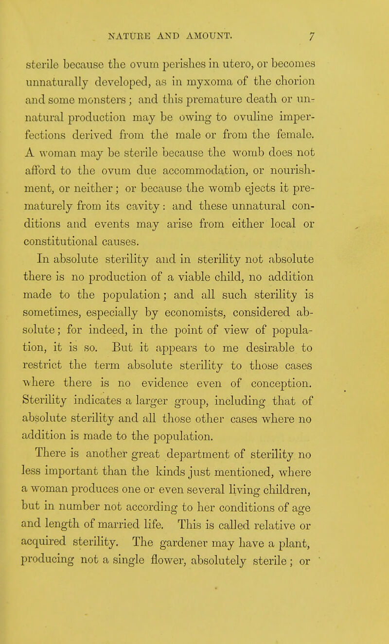 sterile because the ovum perishes in utero, or becomes unnaturally developed, as in myxoma of the chorion and some monsters ; and this premature death or un- natural production may be owing to ovuline imper- fections derived from the male or from the female. A woman may be sterile because the womb does not afford to the ovum due accommodation, or nourish- ment, or neither; or because the womb ejects it pre- maturely from its cavity: and these unnatural con- ditions and events may arise from either local or constitutional causes. In absolute sterility and in sterility not absolute there is no production of a viable child, no addition made to the population; and all such sterility is sometimes, especially by economists, considered ab- solute ; for indeed, in the point of view of popula- tion, it is so. But it appears to me desirable to restrict the term absolute sterility to those cases where there is no evidence even of conception. Sterility indicates a larger group, including that of absolute sterility and all those other CclSGS where no addition is made to the population. There is another great department of sterility no less important than the kinds just mentioned, where a woman produces one or even several living children, but in number not according to her conditions of age and length of married life. This is called relative or acquired sterility. The gardener may have a plant, producing not a single flower, absolutely sterile; or