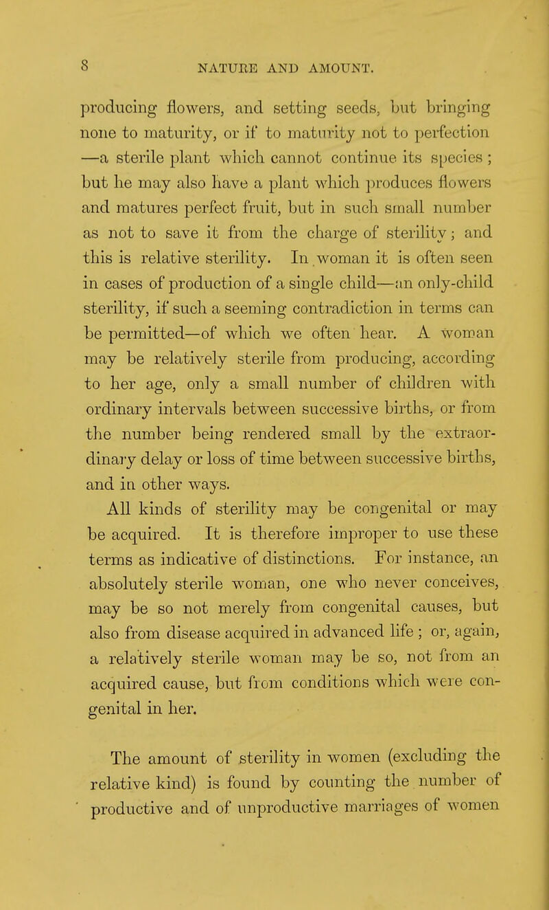 producing flowers, and setting seeds, but bringing none to maturity, or if to maturity not to perfection —a sterile plant which cannot continue its species ; but he may also have a plant which produces flowers and matures perfect fruit, but in such small number as not to save it from the charge of sterility; and this is relative sterility. In . woman it is often seen in cases of production of a single child—an only-child sterility, if such a seeming contradiction in terms can be permitted—of which we often hear. A woman may be relatively sterile from producing, according to her age, only a small number of children with ordinary intervals between successive births, or from the number being rendered small by the extraor- dinary delay or loss of time between successive births, and in other ways. All kinds of sterility may be congenital or may be acquired. It is therefore improper to use these terms as indicative of distinctions. For instance, an absolutely sterile woman, one who never conceives, may be so not merely from congenital causes, but also from disease acquired in advanced life ; or, again, a relatively sterile woman may be so, not from an acquired cause, but from conditions which were con- genital in her. The amount of sterility in women (excluding the relative kind) is found by counting the number of productive and of unproductive marriages of women