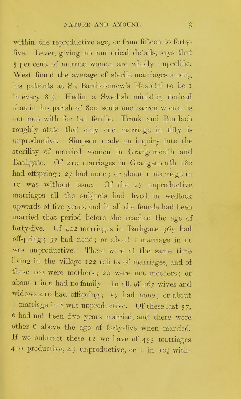 within the reproductive age, or from fifteen to forty- five. Lever, giving no numerical details, says that 5 per cent, of married women are wholly unprolific. West found the average of sterile marriages among his patients at St. Bartholomew's Hospital to be i in every 8*5. Hedin, a Swedish minister, noticed that in his parish of 800 souls one barren woman is not met with for ten fertile. Frank and Burdach roughly state that only one marriage in fifty is unproductive. Simpson made an inquiry into the sterility of married women in Grangemouth and Bathgate. Of 210 marriages in Grangemouth 182 had offspring; 27 had none; or about 1 marriage in 10 was without issue. Of the 27 unproductive marriages all the subjects had lived in wedlock upwards of five years, and in all the female had been married that period before she reached the age of forty-five. Of 402 marriages in Bathgate 365 had offspring; 3 7 had none; or about 1 marriage in 11 was unproductive. There were at the same time living in the village 122 relicts of marriages, and of these 102 were mothers; 20 were not mothers; or about 1 in 6 had no family. In all, of 467 wives and widows 410 had offspring; 57 had none; or about 1 marriage in 8 was unproductive. Of these last 5 7, 6 had not been five years married, and there were other 6 above the age of forty-five when married. If we subtract these 12 we have of 455 marriages 410 productive, 45 unproductive, or 1 in 10^ with-