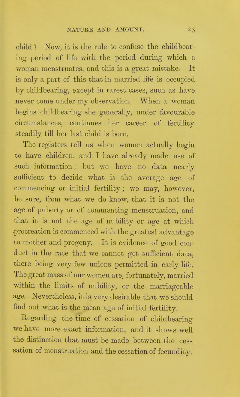 child ? Now, it is the rule to confuse the childbear- ing period of life with the period during which a woman menstruates, and this is a great mistake. It is only a part of this that in married life is occupied by childbearing, except in rarest cases, such as have never come under my observation. When a woman begins childbearing she generally, under favourable circumstances, continues her career of fertility steadily till her last child is born. The registers tell us when women actually begin to have children, and I have already made use of such information; but we have no data nearly sufficient to decide what is the average age of commencing or initial fertility ; we may, however, be sure, from what we do know, that it is not the age of puberty or of commencing menstruation, and that it is not the age of nubility or age at which -procreation is commenced with the greatest advantage to mother and progeny. It is evidence of good con- duct in the race that we cannot get sufficient data, there being very few unions permitted in early life. The great mass of our women are, fortunately, married within the limits of nubility, or the marriageable age. Nevertheless, it is very desirable that we should find out what is the mean age of initial fertility. Regarding the time of cessation of childbearing we have more exact information, and it shows well the distinction that must be made between the ces- sation of menstruation and the cessation of fecundity.