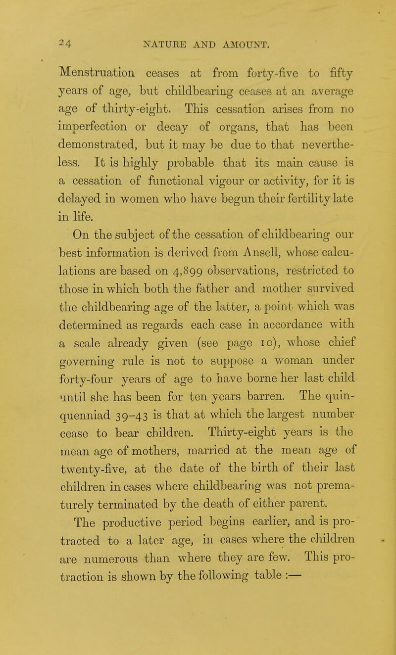 Menstruation ceases at from forty-five to fifty years of age, but childbearing ceases at an average age of thirty-eight. This cessation arises from no imperfection or decay of organs, that has been demonstrated, but it may be due to that neverthe- less. It is highly probable that its main cause is a cessation of functional vigour or activity, for it is delayed in women who have begun their fertility late in life. On the subject of the cessation of childbearing our best information is derived from Ansell, whose calcu- lations are based on 4,899 observations, restricted to those in which both the father and mother survived the childbearing age of the latter, a point which was determined as regards each case in accordance with a scale already given (see page 10), whose chief governing rule is not to suppose a woman under forty-four years of age to have borne her last child until she has been for ten years barren. The quin- quenniad 39-43 is that at which the largest number cease to bear children. Thirty-eight years is the mean age of mothers, married at the mean age of twenty-five, at the date of the birth of their last children in cases where childbearing was not prema- turely terminated by the death of either parent. The productive period begins earlier, and is pro- tracted to a later age, in cases where the children are numerous than where they are few. This pro- traction is shown by the following table :—