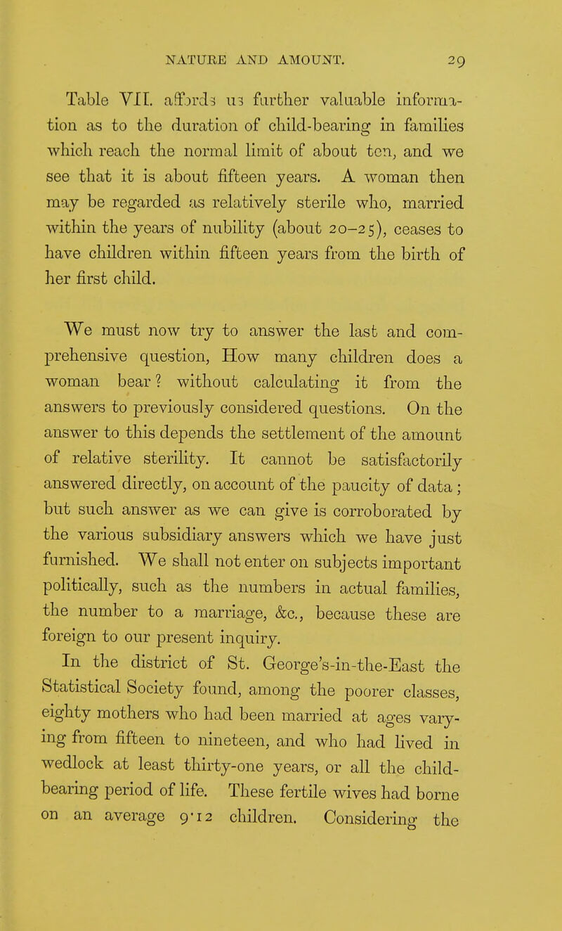 Table VII. affords 113 farther valuable informa- tion as to the duration of child-bearing in families which reach the normal limit of about ten, and we see that it is about fifteen years. A woman then may be regarded as relatively sterile who, married within the years of nubility (about 20-25), ceases to have children within fifteen years from the birth of her first child. We must now try to answer the last and com- prehensive question, How many children does a woman bear ? without calculating it from the answers to previously considered questions. On the answer to this depends the settlement of the amount of relative sterility. It cannot be satisfactorily answered directly, on account of the paucity of data; but such answer as we can give is corroborated by the various subsidiary answers which we have just furnished. We shall not enter on subjects important politically, such as the numbers in actual families, the number to a marriage, &c, because these are foreign to our present inquiry. In the district of St. George's-in-the-East the Statistical Society found, among the poorer classes, eighty mothers who had been married at ages vary- ing from fifteen to nineteen, and who had lived in wedlock at least thirty-one years, or all the child- bearing period of life. These fertile wives had borne on an average 9-12 children. Considering the