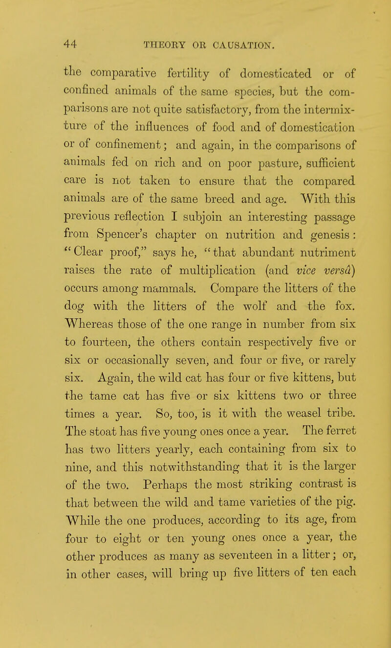 the comparative fertility of domesticated or of confined animals of the same species, but the com- parisons are not quite satisfactory, from the intermix- ture of the influences of food and of domestication or of confinement; and again, in the comparisons of animals fed on rich and on poor pasture, sufficient care is not taken to ensure that the compared animals are of the same breed and age. With this previous reflection I subjoin an interesting passage from Spencer's chapter on nutrition and genesis :  Clear proof, says he,  that abundant nutriment raises the rate of multiplication (and vice versa) occurs among mammals. Compare the litters of the dog with the litters of the wolf and the fox. Whereas those of the one range in number from six to fourteen, the others contain respectively five or six or occasionally seven, and four or five, or rarely six. Again, the wild cat has four or five kittens, but the tame cat has five or six kittens two or three times a year. So, too, is it with the weasel tribe. The stoat has five young ones once a year. The ferret has two litters yearly, each containing from six to nine, and this notwithstanding that it is the larger of the two. Perhaps the most striking contrast is that between the wild and tame varieties of the pig. While the one produces, according to its age, from four to eight or ten young ones once a year, the other produces as many as seventeen in a litter; or, in other cases, will bring up five litters of ten each