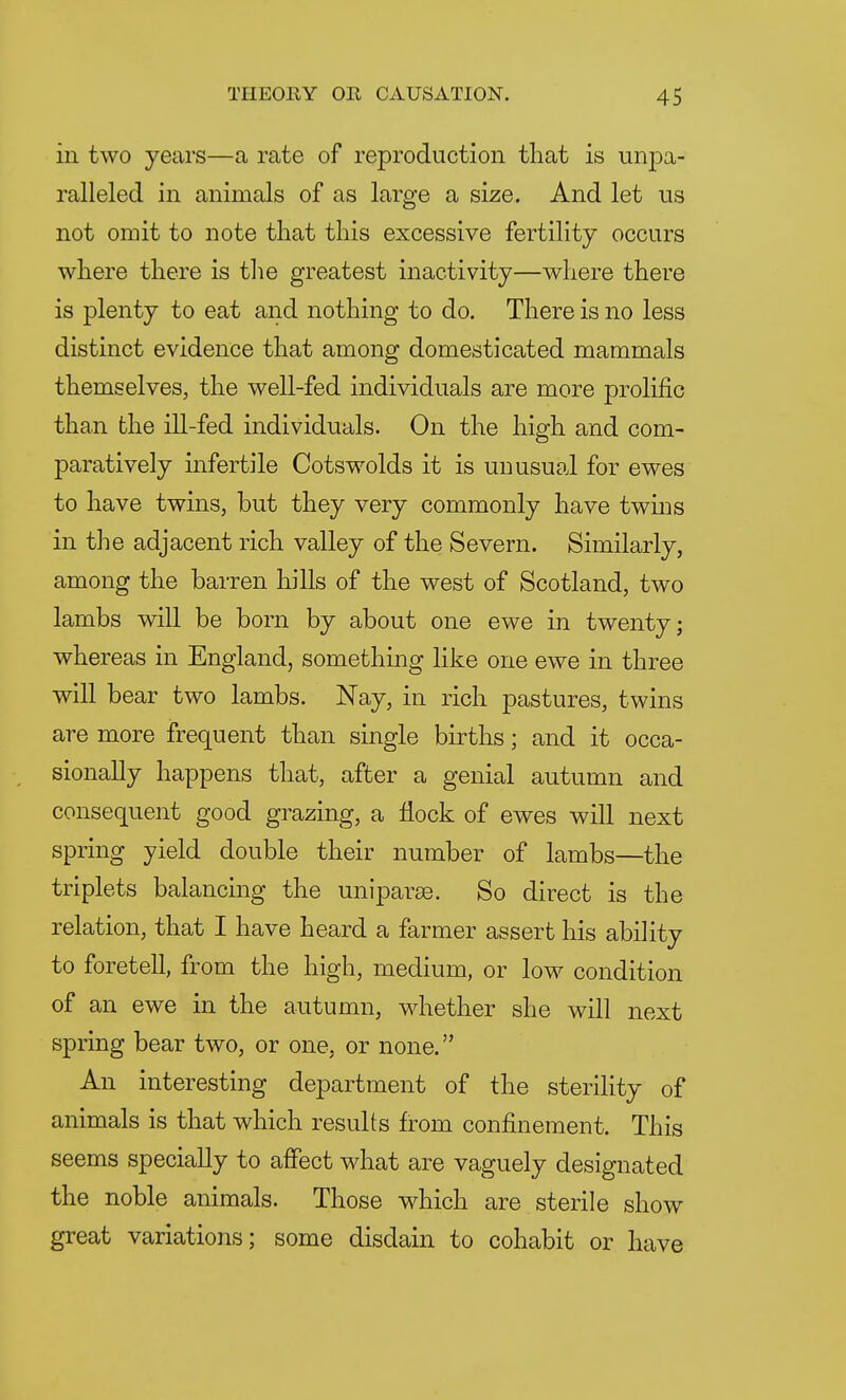 in two years—a rate of reproduction that is ur^a- ralleled in animals of as large a size. And let us not omit to note that this excessive fertility occurs where there is the greatest inactivity—where there is plenty to eat and nothing to do. There is no less distinct evidence that among domesticated mammals themselves, the well-fed individuals are more prolific than the ill-fed individuals. On the high and com- paratively infertile Cotswolds it is unusual for ewes to have twins, but they very commonly have twins in the adjacent rich valley of the Severn. Similarly, among the barren hills of the west of Scotland, two lambs will be born by about one ewe in twenty; whereas in England, something like one ewe in three will bear two lambs. Nay, in rich pastures, twins are more frequent than single births; and it occa- sionally happens that, after a genial autumn and consequent good grazing, a flock of ewes will next spring yield double their number of lambs—the triplets balancing the uniparse. So direct is the relation, that I have heard a farmer assert his ability to foretell, from the high, medium, or low condition of an ewe in the autumn, whether she will next spring bear two, or one, or none. An interesting department of the sterility of animals is that which results from confinement. This seems specially to affect what are vaguely designated the noble animals. Those which are sterile show great variations; some disdain to cohabit or have