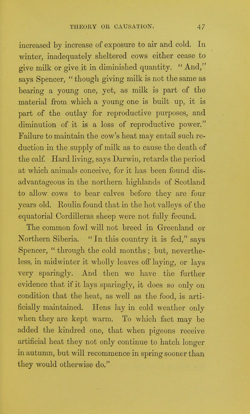 increased by increase of exposure to air and cold. In winter, inadequately sheltered cows either cease to give milk or give it in diminished quantity.  And/' says Spencer,  though giving milk is not the same as bearing a young one, yet, as milk is part of the material from which a young one is built up, it is part of the outlay for reproductive purposes, and diminution of it is a loss of reproductive power. Failure to maintain the cow's heat may entail such re- duction in the supply of milk as to cause the death of the calf. Hard living, says Darwin, retards the period at which animals conceive, for it has been found dis- advantageous in the northern highlands of Scotland to allow cows to bear calves before they are four years old. Roulin found that in the hot valleys of the equatorial Cordilleras sheep were not fully fecund. The common fowl will not breed in Greenland or Northern Siberia.  In this country it is fed, says Spencer,  through the cold months ; but, neverthe- less, in midwinter it wholly leaves off laying, or lays very sparingly. And then we have the further evidence that if it lays sparingly, it does so only on condition that the heat, as well as the food, is arti- ficially maintained. Hens lay in cold weather only when they are kept warm. To which fact may be added the kindred one, that when pigeons receive artificial heat they not only continue to hatch longer in autumn, but will recommence in spring sooner than they would otherwise do.